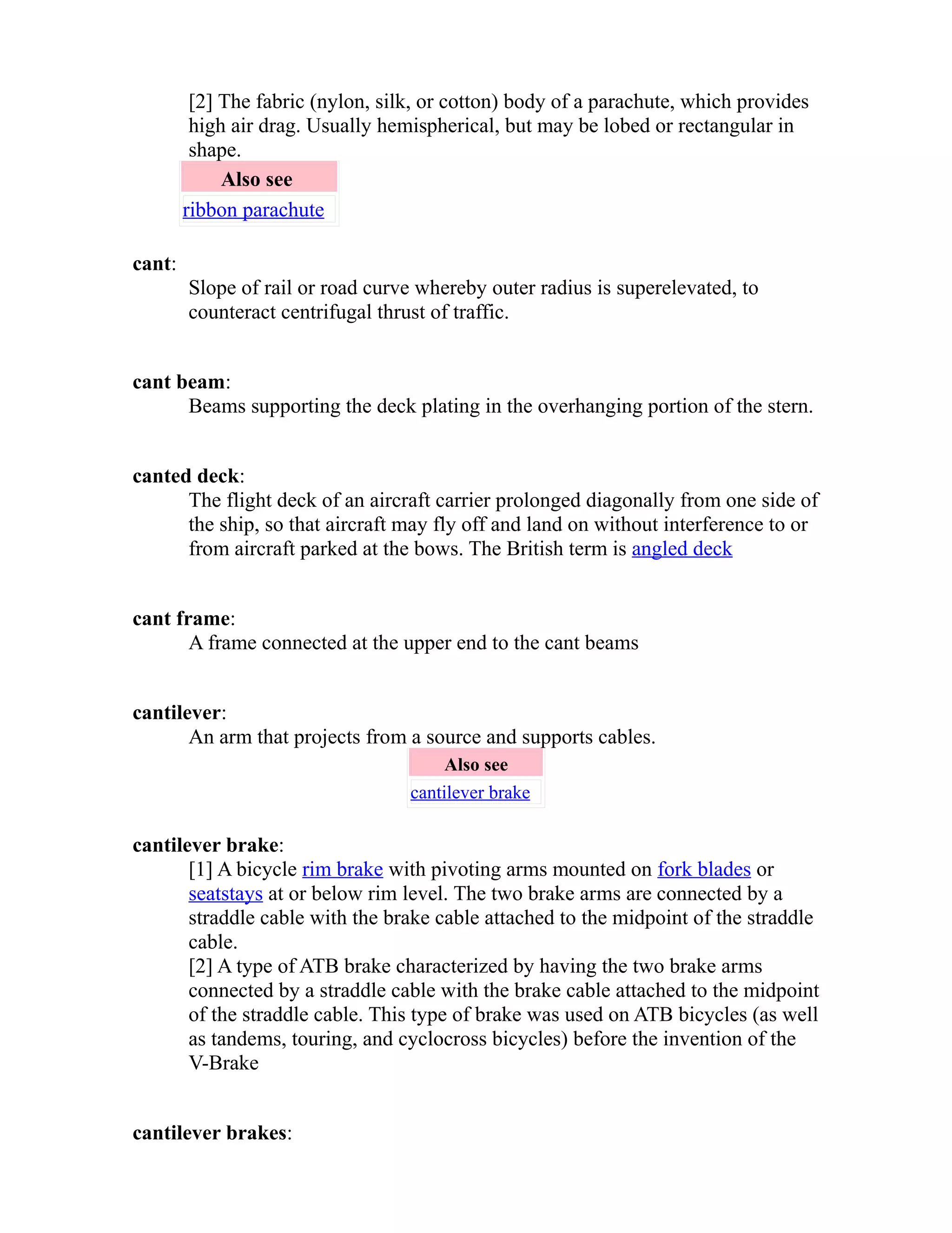 [2] The fabric (nylon, silk, or cotton) body of a parachute, which provides 
high air drag. Usually hemispherical, but may be lobed or rectangular in 
shape. 
Also see 
ribbon parachute 
cant: 
Slope of rail or road curve whereby outer radius is superelevated, to 
counteract centrifugal thrust of traffic. 
cant beam: 
Beams supporting the deck plating in the overhanging portion of the stern. 
canted deck: 
The flight deck of an aircraft carrier prolonged diagonally from one side of 
the ship, so that aircraft may fly off and land on without interference to or 
from aircraft parked at the bows. The British term is angled deck 
cant frame: 
A frame connected at the upper end to the cant beams 
cantilever: 
An arm that projects from a source and supports cables. 
Also see 
cantilever brake 
cantilever brake: 
[1] A bicycle rim brake with pivoting arms mounted on fork blades or 
seatstays at or below rim level. The two brake arms are connected by a 
straddle cable with the brake cable attached to the midpoint of the straddle 
cable. 
[2] A type of ATB brake characterized by having the two brake arms 
connected by a straddle cable with the brake cable attached to the midpoint 
of the straddle cable. This type of brake was used on ATB bicycles (as well 
as tandems, touring, and cyclocross bicycles) before the invention of the 
V-Brake 
cantilever brakes: 
 