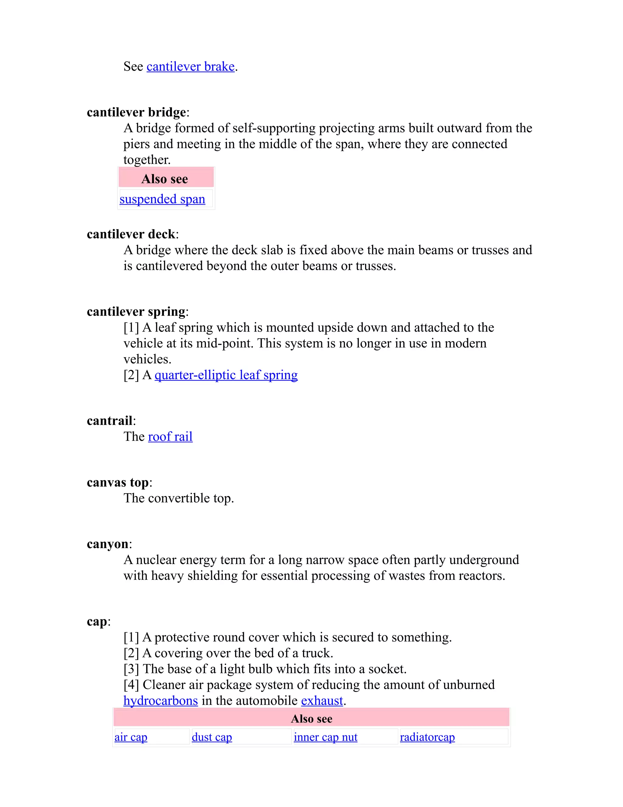 See cantilever brake. 
cantilever bridge: 
A bridge formed of self-supporting projecting arms built outward from the 
piers and meeting in the middle of the span, where they are connected 
together. 
Also see 
suspended span 
cantilever deck: 
A bridge where the deck slab is fixed above the main beams or trusses and 
is cantilevered beyond the outer beams or trusses. 
cantilever spring: 
[1] A leaf spring which is mounted upside down and attached to the 
vehicle at its mid-point. This system is no longer in use in modern 
vehicles. 
[2] A quarter-elliptic leaf spring 
cantrail: 
The roof rail 
canvas top: 
The convertible top. 
canyon: 
A nuclear energy term for a long narrow space often partly underground 
with heavy shielding for essential processing of wastes from reactors. 
cap: 
[1] A protective round cover which is secured to something. 
[2] A covering over the bed of a truck. 
[3] The base of a light bulb which fits into a socket. 
[4] Cleaner air package system of reducing the amount of unburned 
hydrocarbons in the automobile exhaust. 
Also see 
air cap dust cap inner cap nut radiatorcap 
 