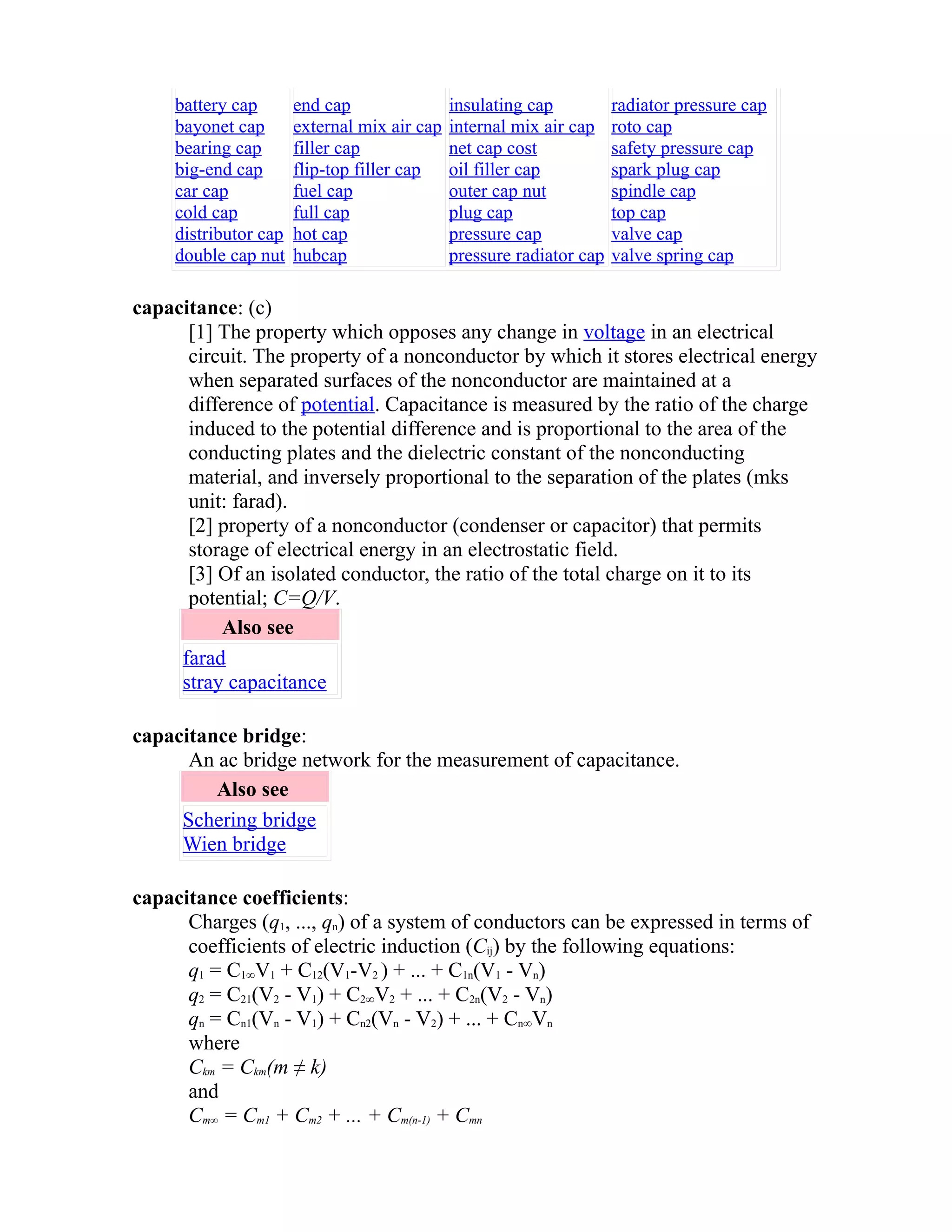 battery cap 
bayonet cap 
bearing cap 
big-end cap 
car cap 
cold cap 
distributor cap 
double cap nut 
end cap 
external mix air cap 
filler cap 
flip-top filler cap 
fuel cap 
full cap 
hot cap 
hubcap 
insulating cap 
internal mix air cap 
net cap cost 
oil filler cap 
outer cap nut 
plug cap 
pressure cap 
pressure radiator cap 
radiator pressure cap 
roto cap 
safety pressure cap 
spark plug cap 
spindle cap 
top cap 
valve cap 
valve spring cap 
capacitance: (c) 
[1] The property which opposes any change in voltage in an electrical 
circuit. The property of a nonconductor by which it stores electrical energy 
when separated surfaces of the nonconductor are maintained at a 
difference of potential. Capacitance is measured by the ratio of the charge 
induced to the potential difference and is proportional to the area of the 
conducting plates and the dielectric constant of the nonconducting 
material, and inversely proportional to the separation of the plates (mks 
unit: farad). 
[2] property of a nonconductor (condenser or capacitor) that permits 
storage of electrical energy in an electrostatic field. 
[3] Of an isolated conductor, the ratio of the total charge on it to its 
potential; C=Q/V. 
Also see 
farad 
stray capacitance 
capacitance bridge: 
An ac bridge network for the measurement of capacitance. 
Also see 
Schering bridge 
Wien bridge 
capacitance coefficients: 
Charges (q1, ..., qn) of a system of conductors can be expressed in terms of 
coefficients of electric induction (Cĳ) by the following equations: 
q1 = C1∞V1 + C12(V1-V2 ) + ... + C1n(V1 - Vn) 
q2 = C21(V2 - V1) + C2∞V2 + ... + C2n(V2 - Vn) 
qn = Cn1(Vn - V1) + Cn2(Vn - V2) + ... + Cn∞Vn 
where 
Ckm = Ckm(m ≠ k) 
and 
Cm∞ = Cm1 + Cm2 + ... + Cm(n-1) + Cmn 
 