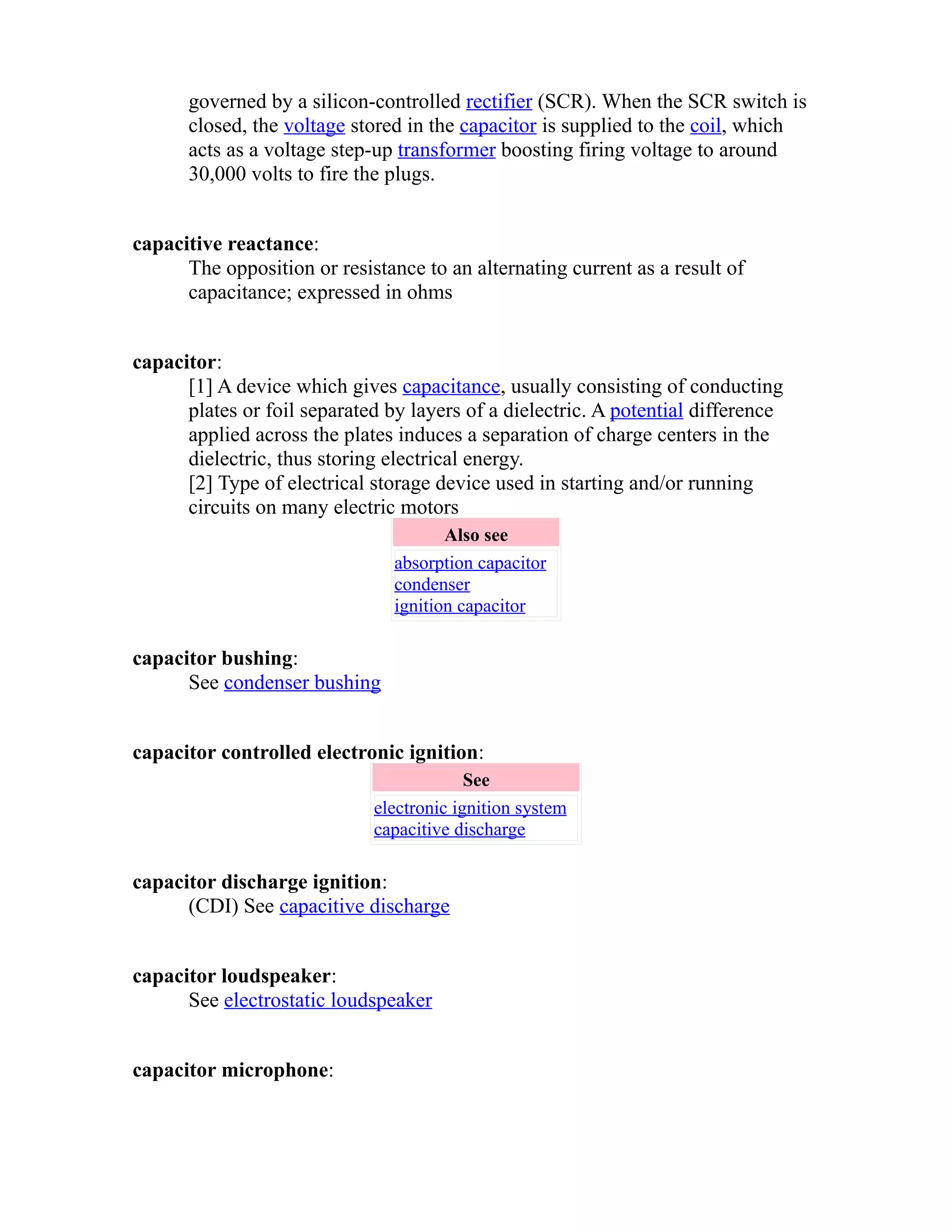 governed by a silicon-controlled rectifier (SCR). When the SCR switch is 
closed, the voltage stored in the capacitor is supplied to the coil, which 
acts as a voltage step-up transformer boosting firing voltage to around 
30,000 volts to fire the plugs. 
capacitive reactance: 
The opposition or resistance to an alternating current as a result of 
capacitance; expressed in ohms 
capacitor: 
[1] A device which gives capacitance, usually consisting of conducting 
plates or foil separated by layers of a dielectric. A potential difference 
applied across the plates induces a separation of charge centers in the 
dielectric, thus storing electrical energy. 
[2] Type of electrical storage device used in starting and/or running 
circuits on many electric motors 
Also see 
absorption capacitor 
condenser 
ignition capacitor 
capacitor bushing: 
See condenser bushing 
capacitor controlled electronic ignition: 
See 
electronic ignition system 
capacitive discharge 
capacitor discharge ignition: 
(CDI) See capacitive discharge 
capacitor loudspeaker: 
See electrostatic loudspeaker 
capacitor microphone: 
 