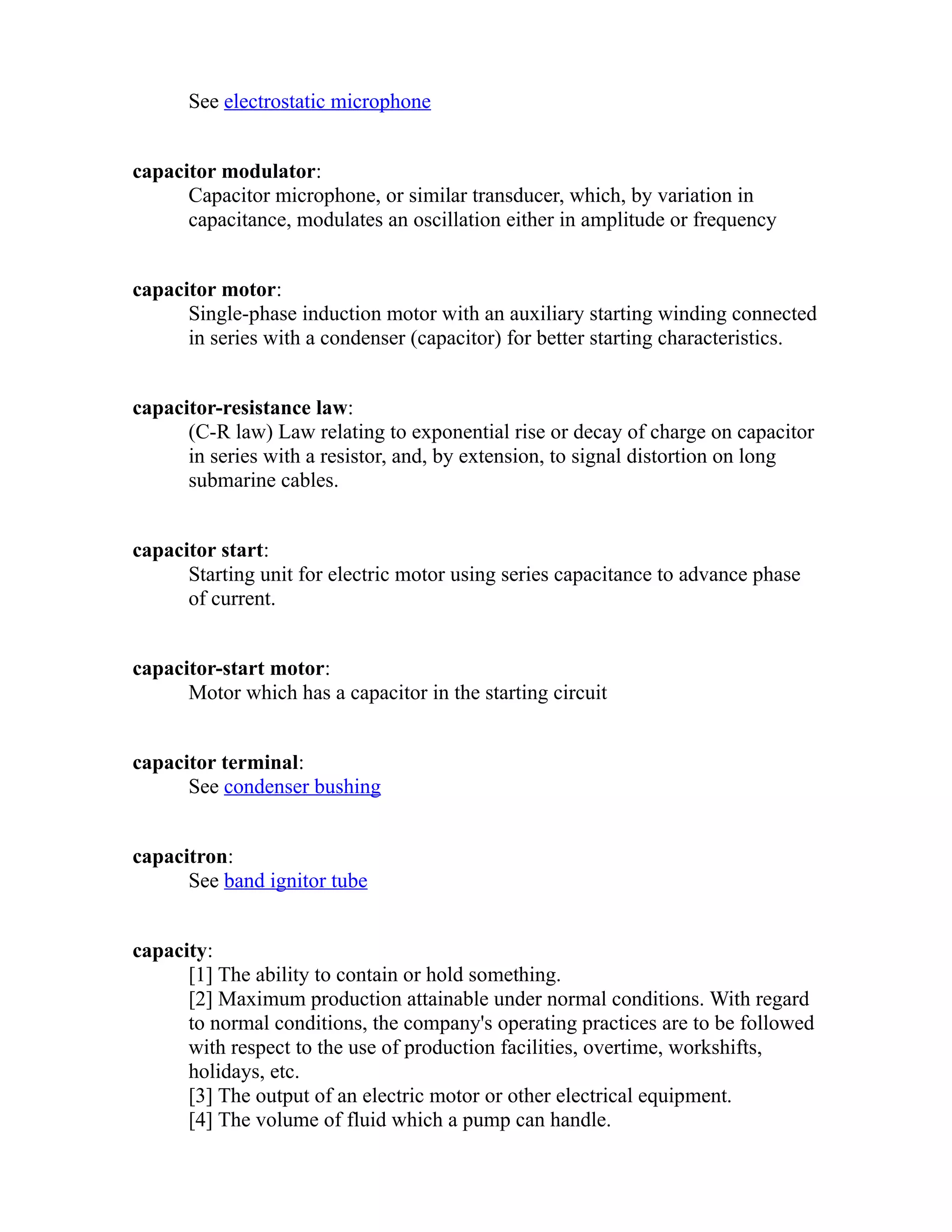 See electrostatic microphone 
capacitor modulator: 
Capacitor microphone, or similar transducer, which, by variation in 
capacitance, modulates an oscillation either in amplitude or frequency 
capacitor motor: 
Single-phase induction motor with an auxiliary starting winding connected 
in series with a condenser (capacitor) for better starting characteristics. 
capacitor-resistance law: 
(C-R law) Law relating to exponential rise or decay of charge on capacitor 
in series with a resistor, and, by extension, to signal distortion on long 
submarine cables. 
capacitor start: 
Starting unit for electric motor using series capacitance to advance phase 
of current. 
capacitor-start motor: 
Motor which has a capacitor in the starting circuit 
capacitor terminal: 
See condenser bushing 
capacitron: 
See band ignitor tube 
capacity: 
[1] The ability to contain or hold something. 
[2] Maximum production attainable under normal conditions. With regard 
to normal conditions, the company's operating practices are to be followed 
with respect to the use of production facilities, overtime, workshifts, 
holidays, etc. 
[3] The output of an electric motor or other electrical equipment. 
[4] The volume of fluid which a pump can handle. 
 