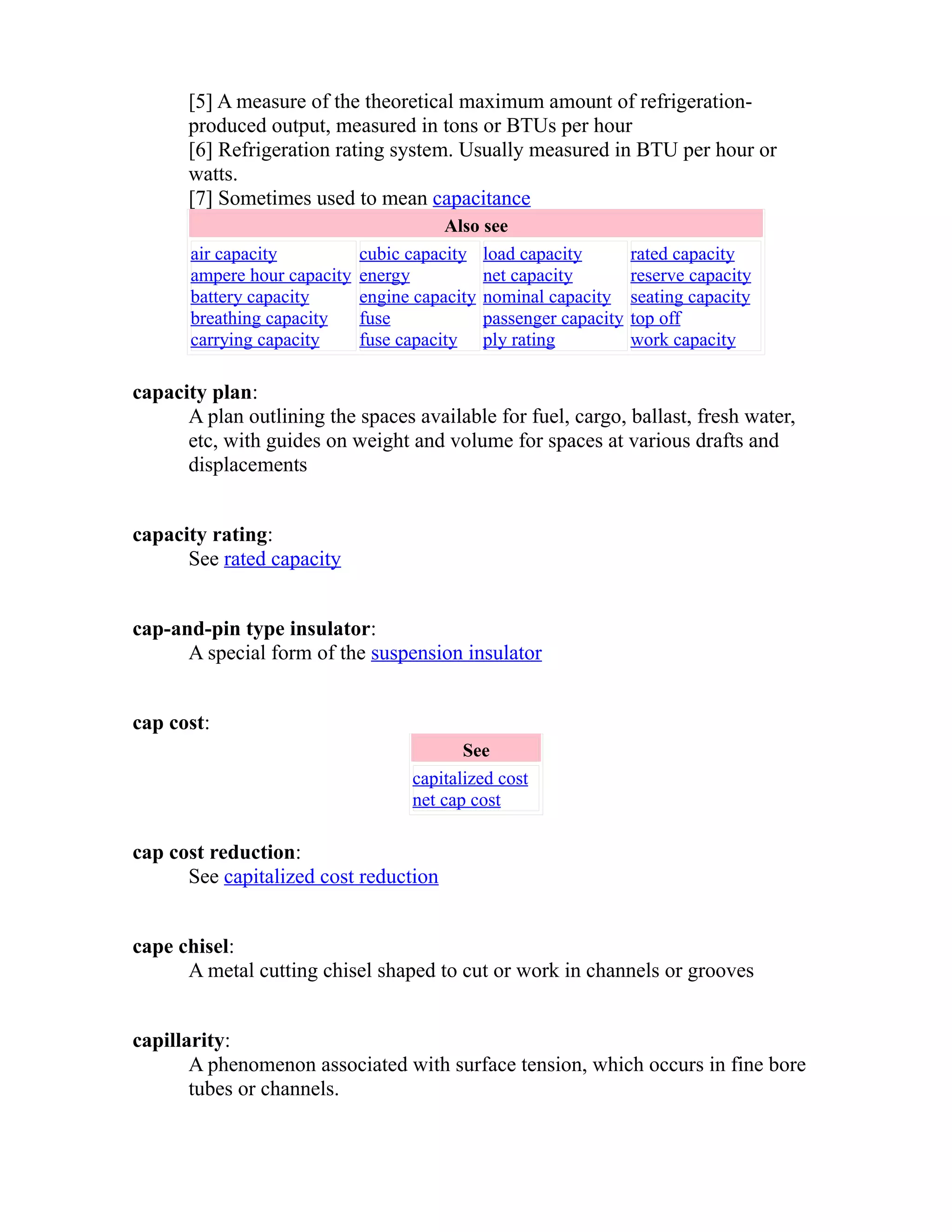 [5] A measure of the theoretical maximum amount of refrigeration-produced 
output, measured in tons or BTUs per hour 
[6] Refrigeration rating system. Usually measured in BTU per hour or 
watts. 
[7] Sometimes used to mean capacitance 
Also see 
air capacity 
ampere hour capacity 
battery capacity 
breathing capacity 
carrying capacity 
cubic capacity 
energy 
engine capacity 
fuse 
fuse capacity 
load capacity 
net capacity 
nominal capacity 
passenger capacity 
ply rating 
rated capacity 
reserve capacity 
seating capacity 
top off 
work capacity 
capacity plan: 
A plan outlining the spaces available for fuel, cargo, ballast, fresh water, 
etc, with guides on weight and volume for spaces at various drafts and 
displacements 
capacity rating: 
See rated capacity 
cap-and-pin type insulator: 
A special form of the suspension insulator 
cap cost: 
See 
capitalized cost 
net cap cost 
cap cost reduction: 
See capitalized cost reduction 
cape chisel: 
A metal cutting chisel shaped to cut or work in channels or grooves 
capillarity: 
A phenomenon associated with surface tension, which occurs in fine bore 
tubes or channels. 
 