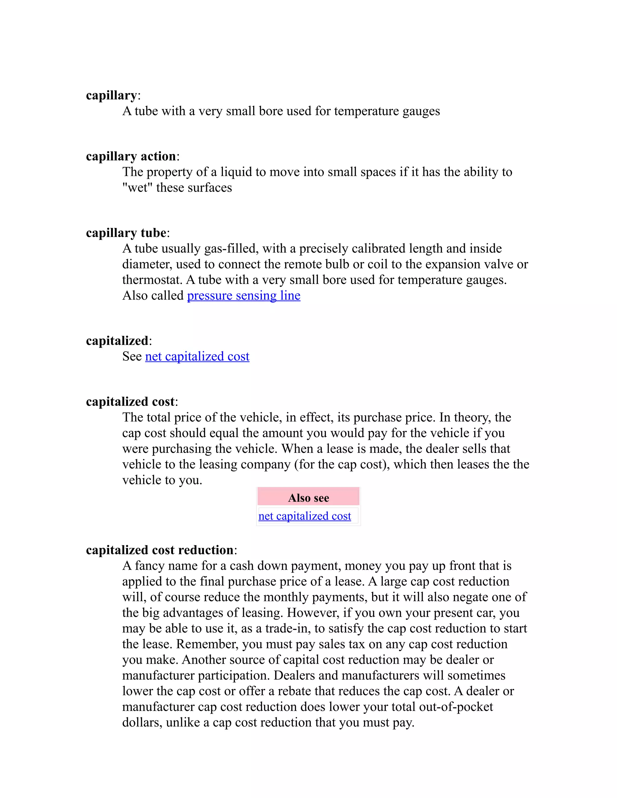 capillary: 
A tube with a very small bore used for temperature gauges 
capillary action: 
The property of a liquid to move into small spaces if it has the ability to 
"wet" these surfaces 
capillary tube: 
A tube usually gas-filled, with a precisely calibrated length and inside 
diameter, used to connect the remote bulb or coil to the expansion valve or 
thermostat. A tube with a very small bore used for temperature gauges. 
Also called pressure sensing line 
capitalized: 
See net capitalized cost 
capitalized cost: 
The total price of the vehicle, in effect, its purchase price. In theory, the 
cap cost should equal the amount you would pay for the vehicle if you 
were purchasing the vehicle. When a lease is made, the dealer sells that 
vehicle to the leasing company (for the cap cost), which then leases the the 
vehicle to you. 
Also see 
net capitalized cost 
capitalized cost reduction: 
A fancy name for a cash down payment, money you pay up front that is 
applied to the final purchase price of a lease. A large cap cost reduction 
will, of course reduce the monthly payments, but it will also negate one of 
the big advantages of leasing. However, if you own your present car, you 
may be able to use it, as a trade-in, to satisfy the cap cost reduction to start 
the lease. Remember, you must pay sales tax on any cap cost reduction 
you make. Another source of capital cost reduction may be dealer or 
manufacturer participation. Dealers and manufacturers will sometimes 
lower the cap cost or offer a rebate that reduces the cap cost. A dealer or 
manufacturer cap cost reduction does lower your total out-of-pocket 
dollars, unlike a cap cost reduction that you must pay. 
 