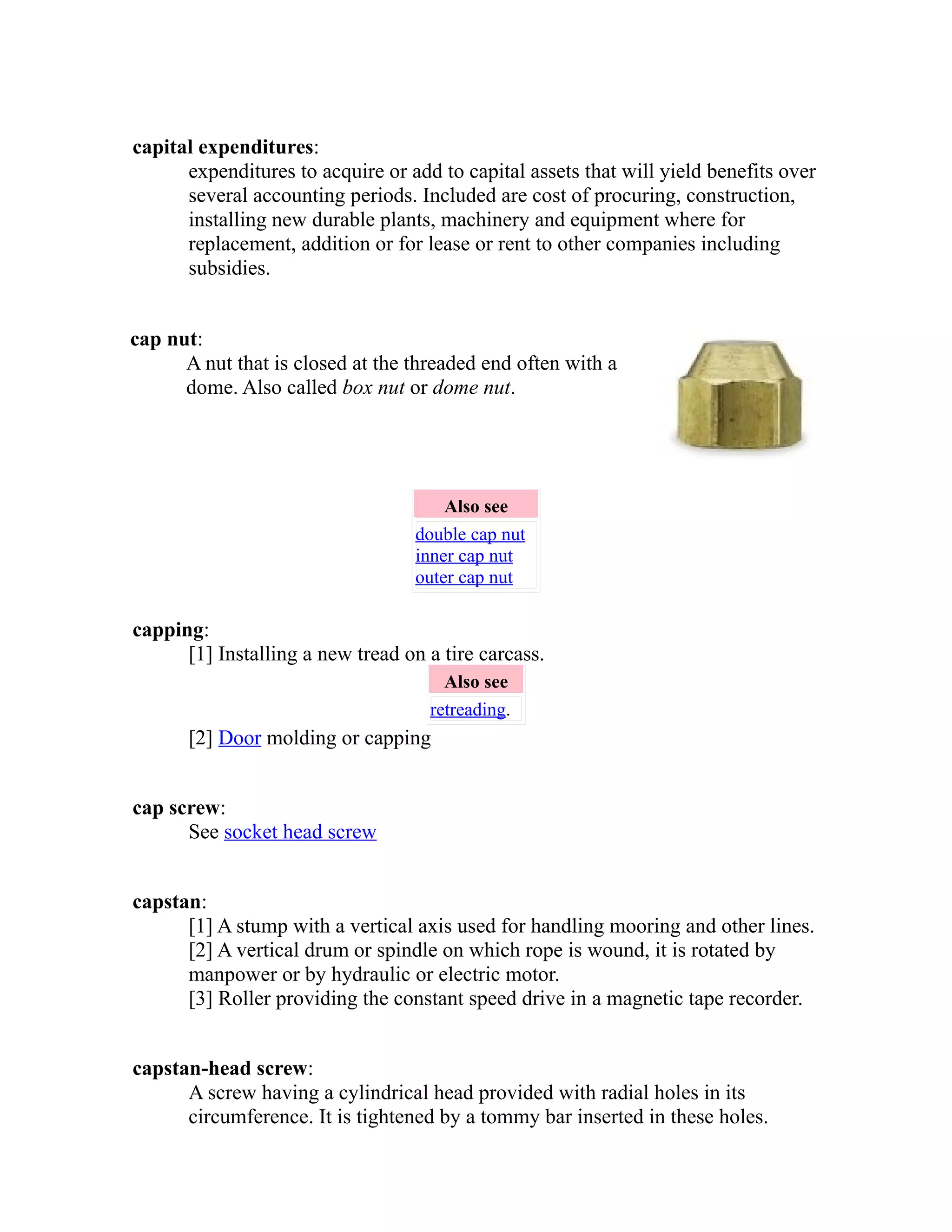 capital expenditures: 
expenditures to acquire or add to capital assets that will yield benefits over 
several accounting periods. Included are cost of procuring, construction, 
installing new durable plants, machinery and equipment where for 
replacement, addition or for lease or rent to other companies including 
subsidies. 
cap nut: 
A nut that is closed at the threaded end often with a 
dome. Also called box nut or dome nut. 
Also see 
double cap nut 
inner cap nut 
outer cap nut 
capping: 
[1] Installing a new tread on a tire carcass. 
Also see 
retreading. 
[2] Door molding or capping 
cap screw: 
See socket head screw 
capstan: 
[1] A stump with a vertical axis used for handling mooring and other lines. 
[2] A vertical drum or spindle on which rope is wound, it is rotated by 
manpower or by hydraulic or electric motor. 
[3] Roller providing the constant speed drive in a magnetic tape recorder. 
capstan-head screw: 
A screw having a cylindrical head provided with radial holes in its 
circumference. It is tightened by a tommy bar inserted in these holes. 
 
