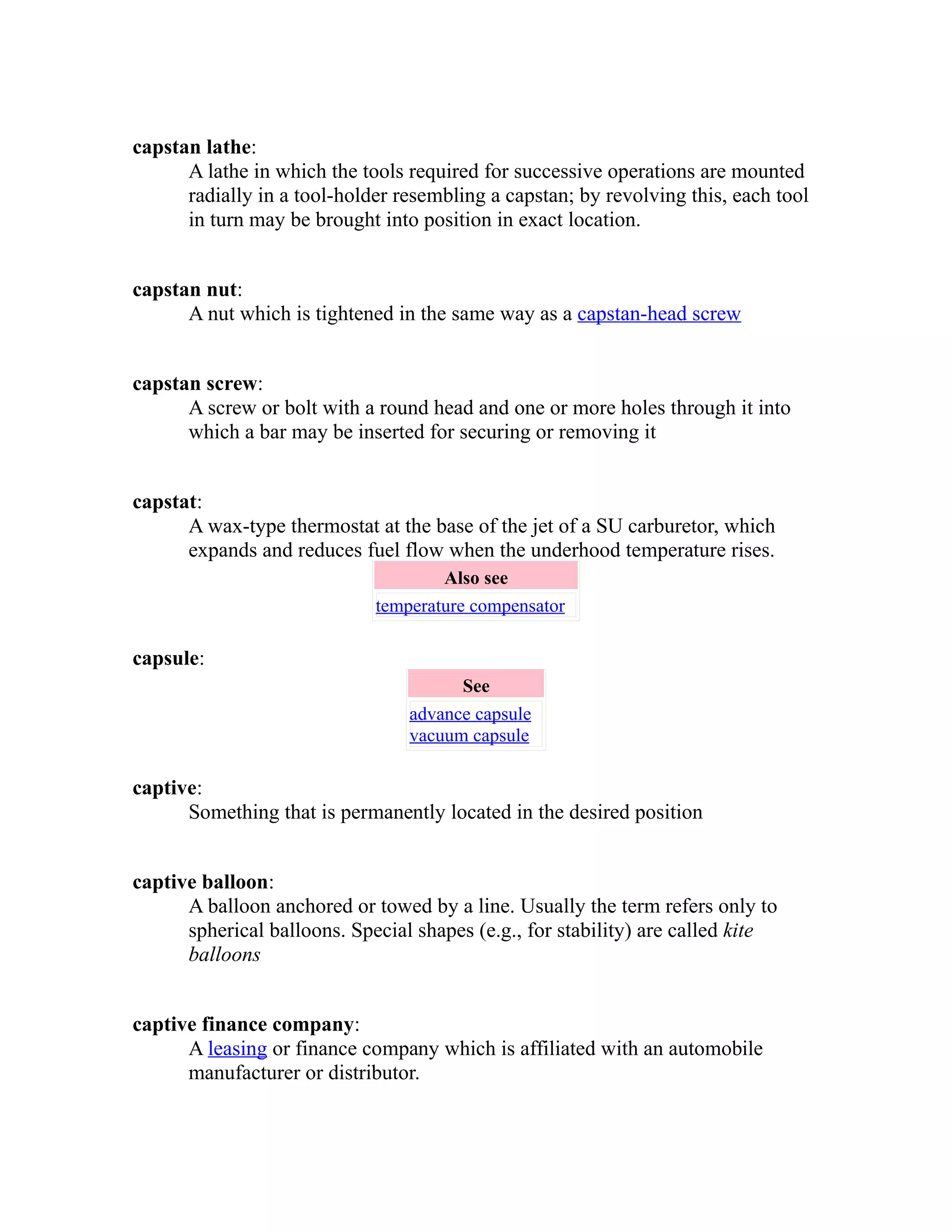 capstan lathe: 
A lathe in which the tools required for successive operations are mounted 
radially in a tool-holder resembling a capstan; by revolving this, each tool 
in turn may be brought into position in exact location. 
capstan nut: 
A nut which is tightened in the same way as a capstan-head screw 
capstan screw: 
A screw or bolt with a round head and one or more holes through it into 
which a bar may be inserted for securing or removing it 
capstat: 
A wax-type thermostat at the base of the jet of a SU carburetor, which 
expands and reduces fuel flow when the underhood temperature rises. 
Also see 
temperature compensator 
capsule: 
See 
advance capsule 
vacuum capsule 
captive: 
Something that is permanently located in the desired position 
captive balloon: 
A balloon anchored or towed by a line. Usually the term refers only to 
spherical balloons. Special shapes (e.g., for stability) are called kite 
balloons 
captive finance company: 
A leasing or finance company which is affiliated with an automobile 
manufacturer or distributor. 
 