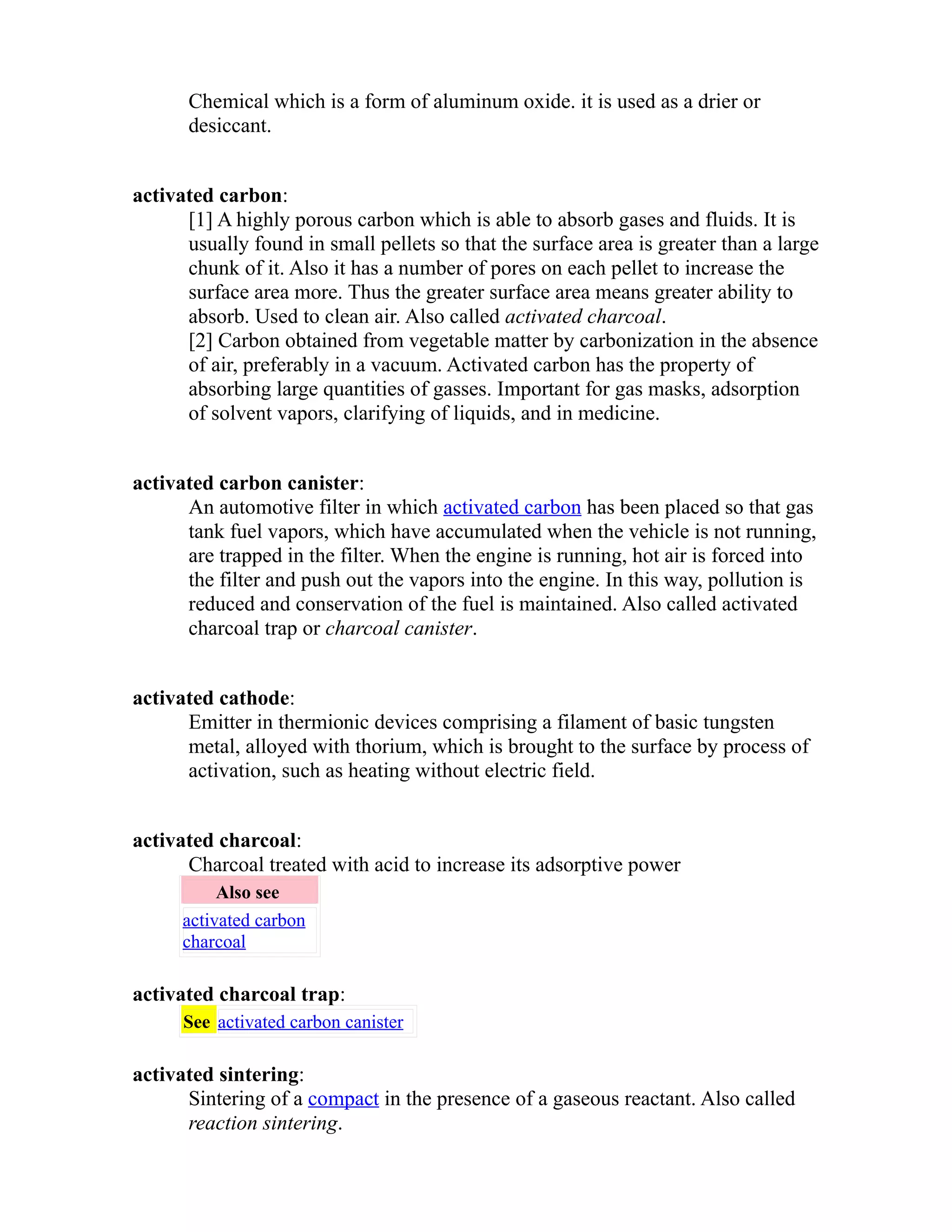 Chemical which is a form of aluminum oxide. it is used as a drier or 
desiccant. 
activated carbon: 
[1] A highly porous carbon which is able to absorb gases and fluids. It is 
usually found in small pellets so that the surface area is greater than a large 
chunk of it. Also it has a number of pores on each pellet to increase the 
surface area more. Thus the greater surface area means greater ability to 
absorb. Used to clean air. Also called activated charcoal. 
[2] Carbon obtained from vegetable matter by carbonization in the absence 
of air, preferably in a vacuum. Activated carbon has the property of 
absorbing large quantities of gasses. Important for gas masks, adsorption 
of solvent vapors, clarifying of liquids, and in medicine. 
activated carbon canister: 
An automotive filter in which activated carbon has been placed so that gas 
tank fuel vapors, which have accumulated when the vehicle is not running, 
are trapped in the filter. When the engine is running, hot air is forced into 
the filter and push out the vapors into the engine. In this way, pollution is 
reduced and conservation of the fuel is maintained. Also called activated 
charcoal trap or charcoal canister. 
activated cathode: 
Emitter in thermionic devices comprising a filament of basic tungsten 
metal, alloyed with thorium, which is brought to the surface by process of 
activation, such as heating without electric field. 
activated charcoal: 
Charcoal treated with acid to increase its adsorptive power 
Also see 
activated carbon 
charcoal 
activated charcoal trap: 
See activated carbon canister 
activated sintering: 
Sintering of a compact in the presence of a gaseous reactant. Also called 
reaction sintering. 
 