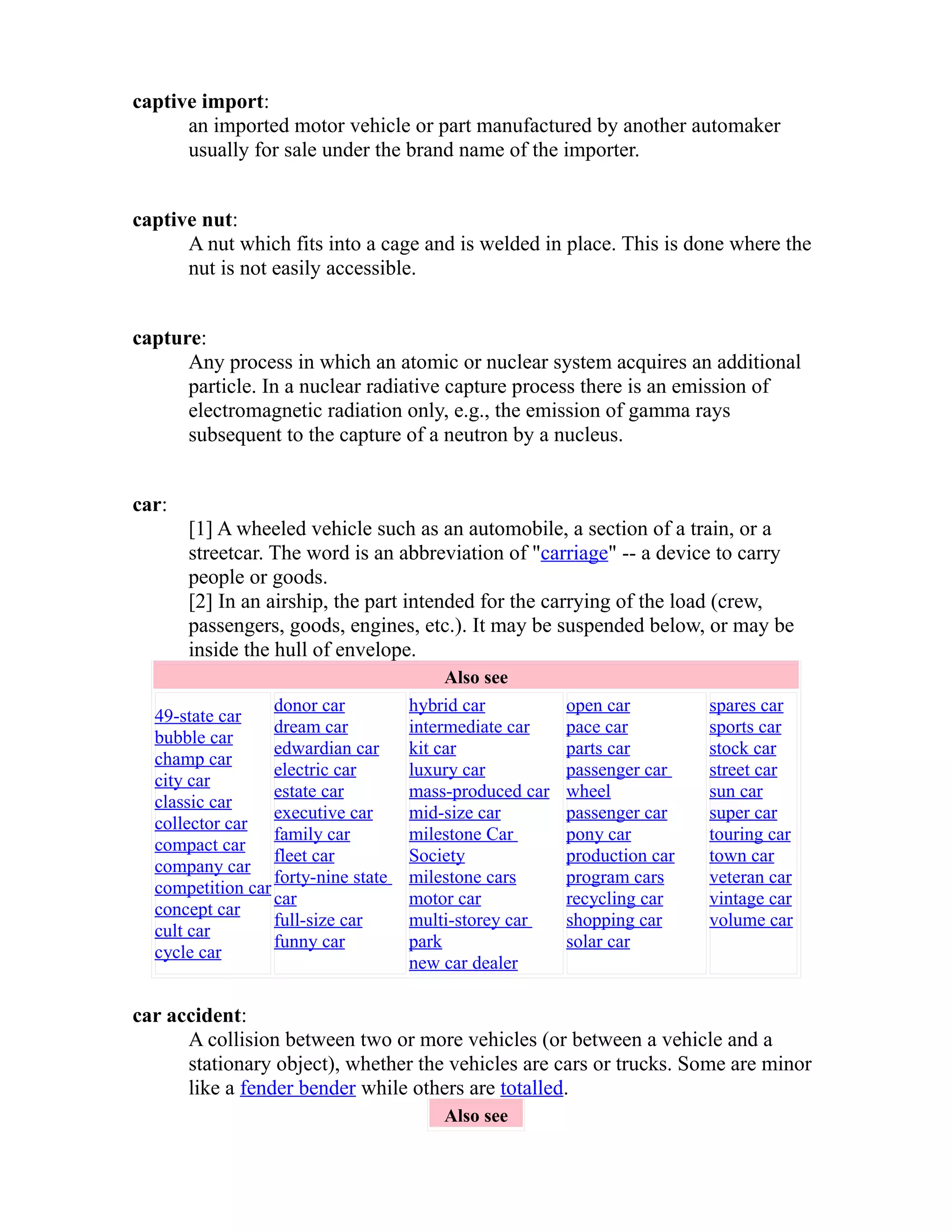 captive import: 
an imported motor vehicle or part manufactured by another automaker 
usually for sale under the brand name of the importer. 
captive nut: 
A nut which fits into a cage and is welded in place. This is done where the 
nut is not easily accessible. 
capture: 
Any process in which an atomic or nuclear system acquires an additional 
particle. In a nuclear radiative capture process there is an emission of 
electromagnetic radiation only, e.g., the emission of gamma rays 
subsequent to the capture of a neutron by a nucleus. 
car: 
[1] A wheeled vehicle such as an automobile, a section of a train, or a 
streetcar. The word is an abbreviation of "carriage" -- a device to carry 
people or goods. 
[2] In an airship, the part intended for the carrying of the load (crew, 
passengers, goods, engines, etc.). It may be suspended below, or may be 
inside the hull of envelope. 
Also see 
49-state car 
bubble car 
champ car 
city car 
classic car 
collector car 
compact car 
company car 
competition car 
concept car 
cult car 
cycle car 
donor car 
dream car 
edwardian car 
electric car 
estate car 
executive car 
family car 
fleet car 
forty-nine state 
car 
full-size car 
funny car 
hybrid car 
intermediate car 
kit car 
luxury car 
mass-produced car 
mid-size car 
milestone Car 
Society 
milestone cars 
motor car 
multi-storey car 
park 
new car dealer 
open car 
pace car 
parts car 
passenger car 
wheel 
passenger car 
pony car 
production car 
program cars 
recycling car 
shopping car 
solar car 
spares car 
sports car 
stock car 
street car 
sun car 
super car 
touring car 
town car 
veteran car 
vintage car 
volume car 
car accident: 
A collision between two or more vehicles (or between a vehicle and a 
stationary object), whether the vehicles are cars or trucks. Some are minor 
like a fender bender while others are totalled. 
Also see 
 