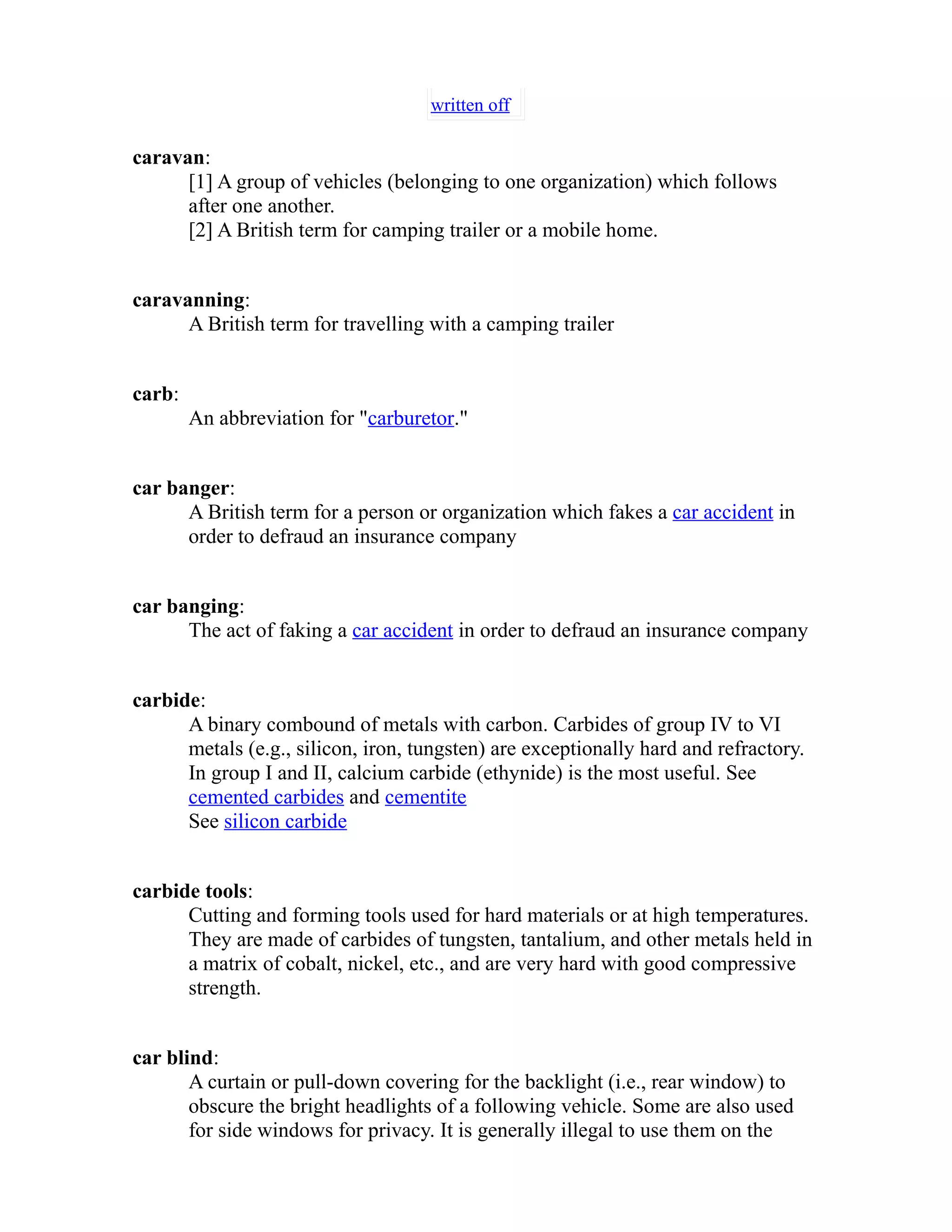 written off 
caravan: 
[1] A group of vehicles (belonging to one organization) which follows 
after one another. 
[2] A British term for camping trailer or a mobile home. 
caravanning: 
A British term for travelling with a camping trailer 
carb: 
An abbreviation for "carburetor." 
car banger: 
A British term for a person or organization which fakes a car accident in 
order to defraud an insurance company 
car banging: 
The act of faking a car accident in order to defraud an insurance company 
carbide: 
A binary combound of metals with carbon. Carbides of group IV to VI 
metals (e.g., silicon, iron, tungsten) are exceptionally hard and refractory. 
In group I and II, calcium carbide (ethynide) is the most useful. See 
cemented carbides and cementite 
See silicon carbide 
carbide tools: 
Cutting and forming tools used for hard materials or at high temperatures. 
They are made of carbides of tungsten, tantalium, and other metals held in 
a matrix of cobalt, nickel, etc., and are very hard with good compressive 
strength. 
car blind: 
A curtain or pull-down covering for the backlight (i.e., rear window) to 
obscure the bright headlights of a following vehicle. Some are also used 
for side windows for privacy. It is generally illegal to use them on the 
 
