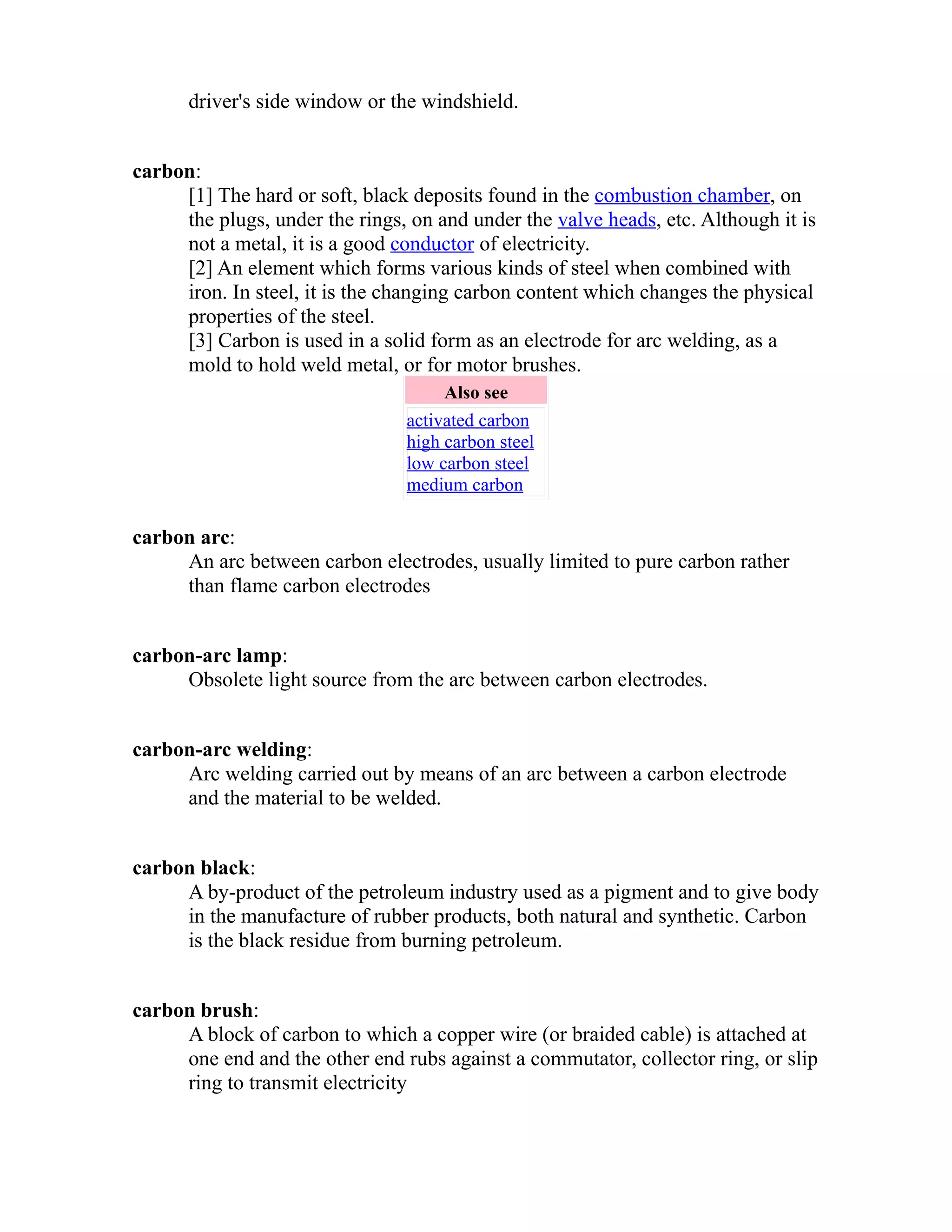 driver's side window or the windshield. 
carbon: 
[1] The hard or soft, black deposits found in the combustion chamber, on 
the plugs, under the rings, on and under the valve heads, etc. Although it is 
not a metal, it is a good conductor of electricity. 
[2] An element which forms various kinds of steel when combined with 
iron. In steel, it is the changing carbon content which changes the physical 
properties of the steel. 
[3] Carbon is used in a solid form as an electrode for arc welding, as a 
mold to hold weld metal, or for motor brushes. 
Also see 
activated carbon 
high carbon steel 
low carbon steel 
medium carbon 
carbon arc: 
An arc between carbon electrodes, usually limited to pure carbon rather 
than flame carbon electrodes 
carbon-arc lamp: 
Obsolete light source from the arc between carbon electrodes. 
carbon-arc welding: 
Arc welding carried out by means of an arc between a carbon electrode 
and the material to be welded. 
carbon black: 
A by-product of the petroleum industry used as a pigment and to give body 
in the manufacture of rubber products, both natural and synthetic. Carbon 
is the black residue from burning petroleum. 
carbon brush: 
A block of carbon to which a copper wire (or braided cable) is attached at 
one end and the other end rubs against a commutator, collector ring, or slip 
ring to transmit electricity 
 