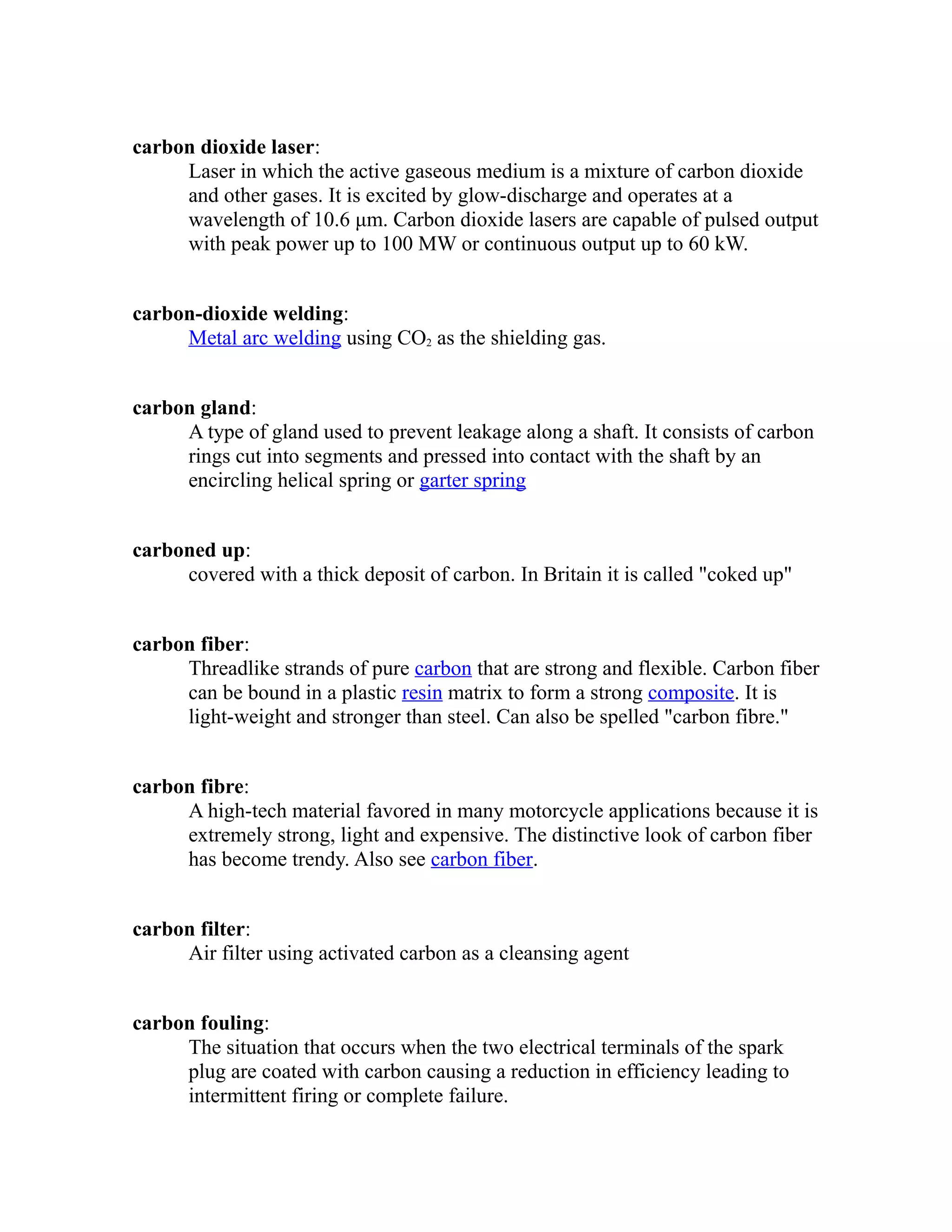 carbon dioxide laser: 
Laser in which the active gaseous medium is a mixture of carbon dioxide 
and other gases. It is excited by glow-discharge and operates at a 
wavelength of 10.6 μm. Carbon dioxide lasers are capable of pulsed output 
with peak power up to 100 MW or continuous output up to 60 kW. 
carbon-dioxide welding: 
Metal arc wel ding using CO2 as the shielding gas. 
carbon gland: 
A type of gland used to prevent leakage along a shaft. It consists of carbon 
rings cut into segments and pressed into contact with the shaft by an 
encircling helical spring or garter spring 
carboned up: 
covered with a thick deposit of carbon. In Britain it is called "coked up" 
carbon fiber: 
Threadlike strands of pure carbon that are strong and flexible. Carbon fiber 
can be bound in a plastic resin matrix to form a strong composite. It is 
light-weight and stronger than steel. Can also be spelled "carbon fibre." 
carbon fibre: 
A high-tech material favored in many motorcycle applications because it is 
extremely strong, light and expensive. The distinctive look of carbon fiber 
has become trendy. Also see carbon fiber. 
carbon filter: 
Air filter using activated carbon as a cleansing agent 
carbon fouling: 
The situation that occurs when the two electrical terminals of the spark 
plug are coated with carbon causing a reduction in efficiency leading to 
intermittent firing or complete failure. 
 