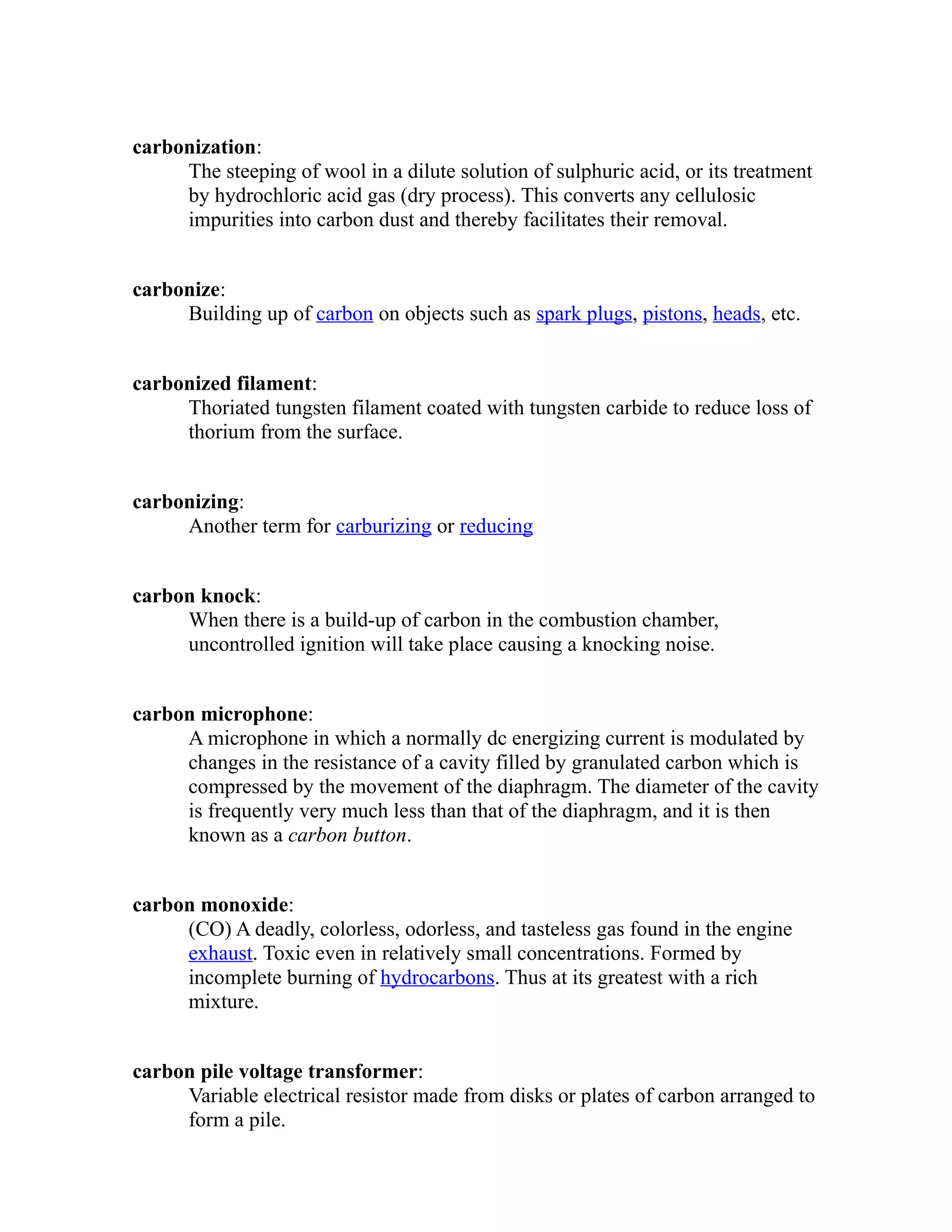 carbonization: 
The steeping of wool in a dilute solution of sulphuric acid, or its treatment 
by hydrochloric acid gas (dry process). This converts any cellulosic 
impurities into carbon dust and thereby facilitates their removal. 
carbonize: 
Building up of carbon on objects such as spark plugs, pistons, heads, etc. 
carbonized filament: 
Thoriated tungsten filament coated with tungsten carbide to reduce loss of 
thorium from the surface. 
carbonizing: 
Another term for carburizing or reducing 
carbon knock: 
When there is a build-up of carbon in the combustion chamber, 
uncontrolled ignition will take place causing a knocking noise. 
carbon microphone: 
A microphone in which a normally dc energizing current is modulated by 
changes in the resistance of a cavity filled by granulated carbon which is 
compressed by the movement of the diaphragm. The diameter of the cavity 
is frequently very much less than that of the diaphragm, and it is then 
known as a carbon button. 
carbon monoxide: 
(CO) A deadly, colorless, odorless, and tasteless gas found in the engine 
exhaust. Toxic even in relatively small concentrations. Formed by 
incomplete burning of hydrocarbons. Thus at its greatest with a rich 
mixture. 
carbon pile voltage transformer: 
Variable electrical resistor made from disks or plates of carbon arranged to 
form a pile. 
 