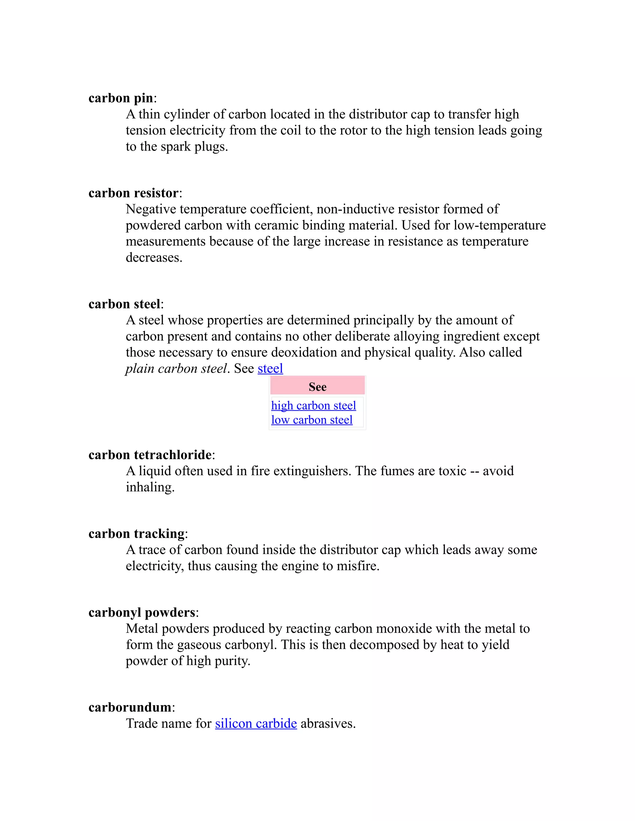 carbon pin: 
A thin cylinder of carbon located in the distributor cap to transfer high 
tension electricity from the coil to the rotor to the high tension leads going 
to the spark plugs. 
carbon resistor: 
Negative temperature coefficient, non-inductive resistor formed of 
powdered carbon with ceramic binding material. Used for low-temperature 
measurements because of the large increase in resistance as temperature 
decreases. 
carbon steel: 
A steel whose properties are determined principally by the amount of 
carbon present and contains no other deliberate alloying ingredient except 
those necessary to ensure deoxidation and physical quality. Also called 
plain carbon steel. See steel 
See 
high carbon steel 
low carbon steel 
carbon tetrachloride: 
A liquid often used in fire extinguishers. The fumes are toxic -- avoid 
inhaling. 
carbon tracking: 
A trace of carbon found inside the distributor cap which leads away some 
electricity, thus causing the engine to misfire. 
carbonyl powders: 
Metal powders produced by reacting carbon monoxide with the metal to 
form the gaseous carbonyl. This is then decomposed by heat to yield 
powder of high purity. 
carborundum: 
Trade name for silicon carbide abrasives. 
 