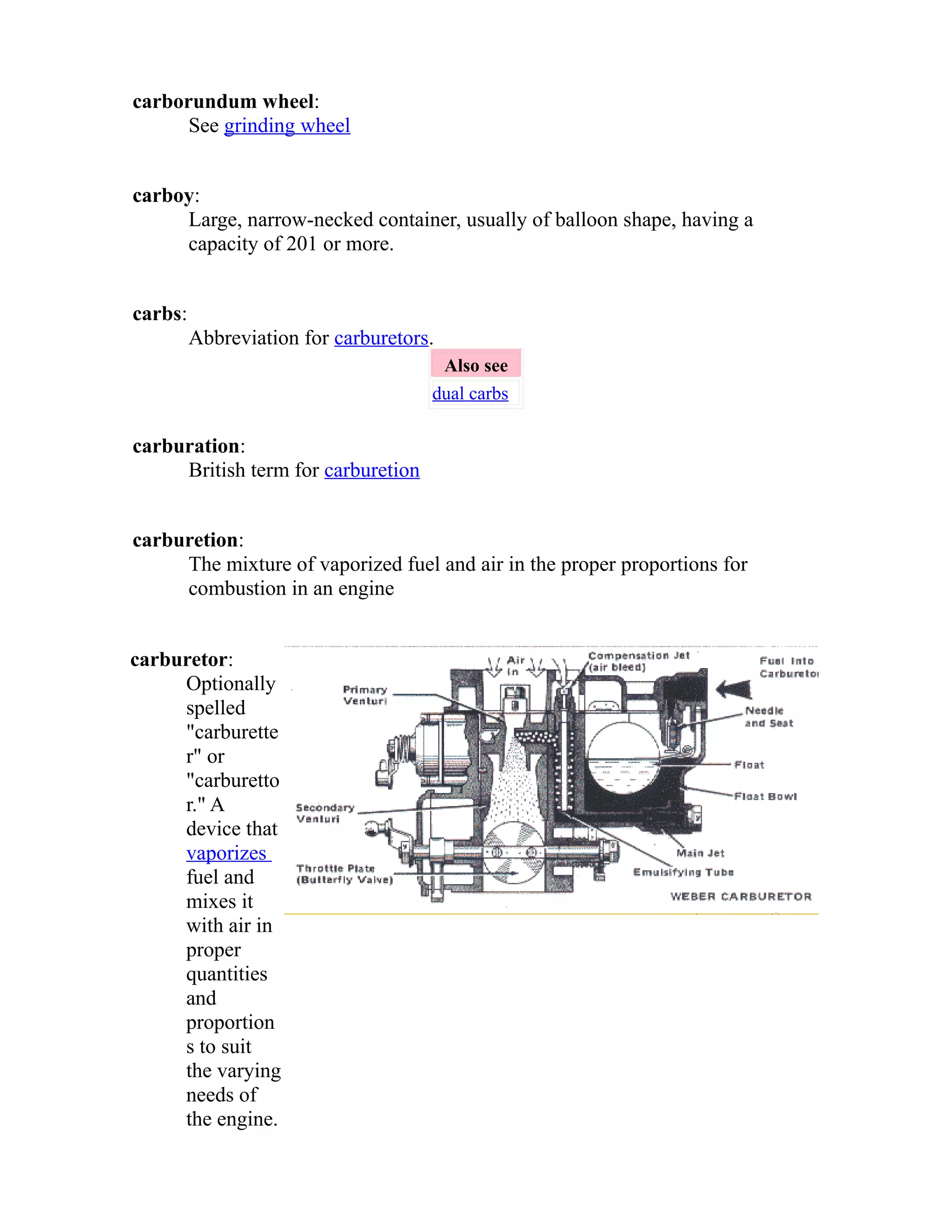 carborundum wheel: 
See grinding wheel 
carboy: 
Large, narrow-necked container, usually of balloon shape, having a 
capacity of 201 or more. 
carbs: 
Abbreviation for carburetors. 
Also see 
dual carbs 
carburation: 
British term for carburetion 
carburetion: 
The mixture of vaporized fuel and air in the proper proportions for 
combustion in an engine 
carburetor: 
Optionally 
spelled 
"carburette 
r" or 
"carburetto 
r." A 
device that 
vaporizes 
fuel and 
mixes it 
with air in 
proper 
quantities 
and 
proportion 
s to suit 
the varying 
needs of 
the engine. 
 