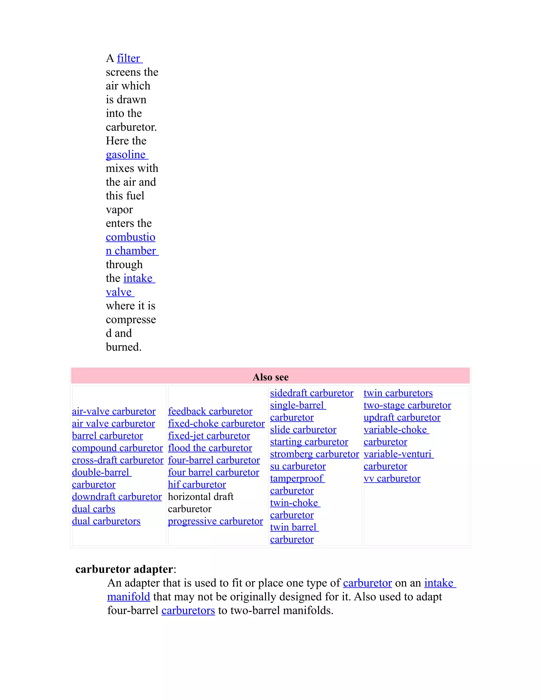 A filter 
screens the 
air which 
is drawn 
into the 
carburetor. 
Here the 
gasoline 
mixes with 
the air and 
this fuel 
vapor 
enters the 
combustio 
n chamber 
through 
the intake 
valve 
where it is 
compresse 
d and 
burned. 
Also see 
air-valve carburetor 
air valve carburetor 
barrel carburetor 
compound carburetor 
cross-draft carburetor 
double-barrel 
carburetor 
downdraft carburetor 
dual carbs 
dual carburetors 
feedback carburetor 
fixed-choke carburetor 
fixed-jet carburetor 
flood the carburetor 
four-barrel carburetor 
four barrel carburetor 
hif carburetor 
horizontal draft 
carburetor 
progressive carburetor 
sidedraft carburetor 
single-barrel 
carburetor 
slide carburetor 
starting carburetor 
stromberg carburetor 
su carburetor 
tamperproof 
carburetor 
twin-choke 
carburetor 
twin barrel 
carburetor 
twin carburetors 
two-stage carburetor 
updraft carburetor 
variable-choke 
carburetor 
variable-venturi 
carburetor 
vv carburetor 
carburetor adapter: 
An adapter that is used to fit or place one type of carburetor on an intake 
manifold that may not be originally designed for it. Also used to adapt 
four-barrel carburetors to two-barrel manifolds. 
 
