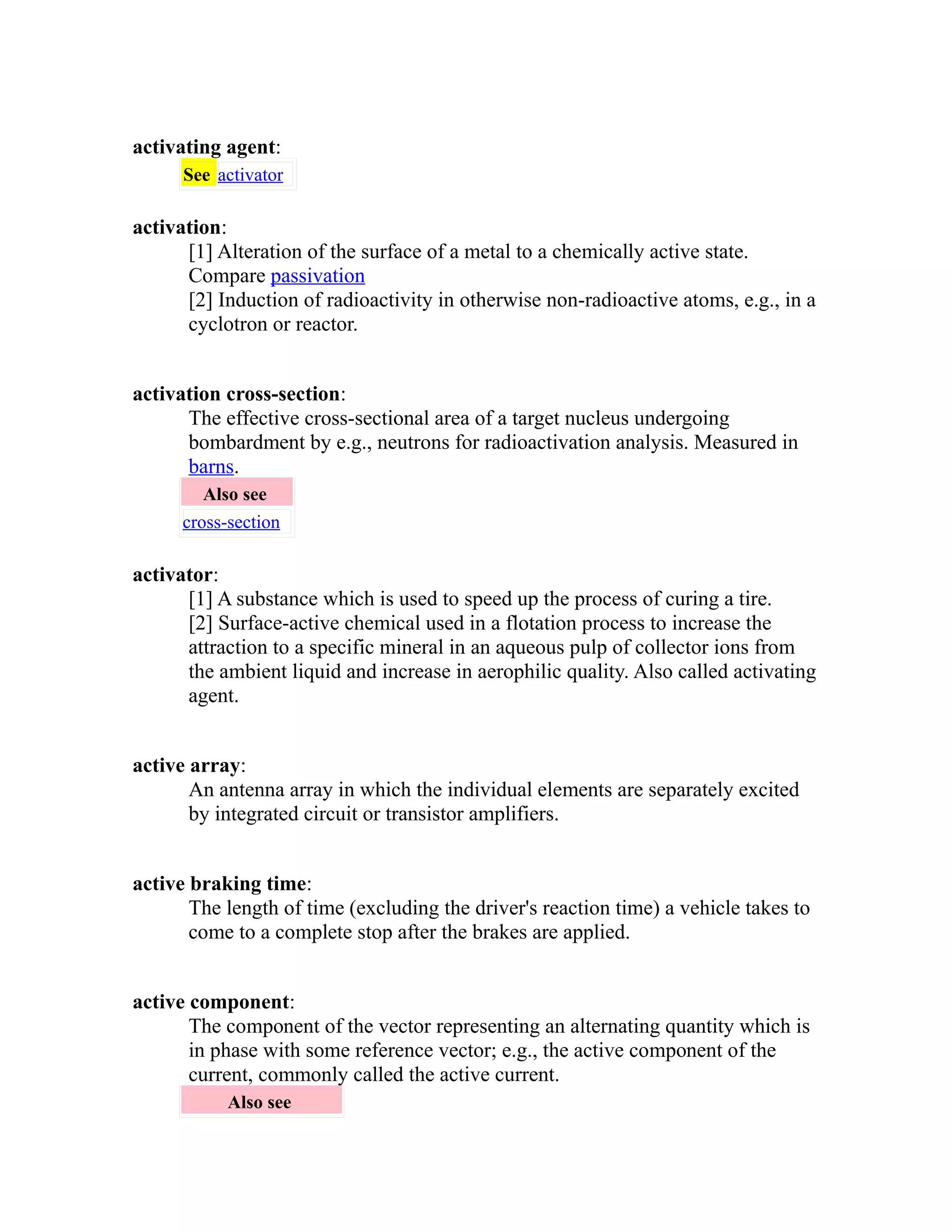 activating agent: 
See activator 
activation: 
[1] Alteration of the surface of a metal to a chemically active state. 
Compare passivation 
[2] Induction of radioactivity in otherwise non-radioactive atoms, e.g., in a 
cyclotron or reactor. 
activation cross-section: 
The effective cross-sectional area of a target nucleus undergoing 
bombardment by e.g., neutrons for radioactivation analysis. Measured in 
barns. 
Also see 
cross-section 
activator: 
[1] A substance which is used to speed up the process of curing a tire. 
[2] Surface-active chemical used in a flotation process to increase the 
attraction to a specific mineral in an aqueous pulp of collector ions from 
the ambient liquid and increase in aerophilic quality. Also called activating 
agent. 
active array: 
An antenna array in which the individual elements are separately excited 
by integrated circuit or transistor amplifiers. 
active braking time: 
The length of time (excluding the driver's reaction time) a vehicle takes to 
come to a complete stop after the brakes are applied. 
active component: 
The component of the vector representing an alternating quantity which is 
in phase with some reference vector; e.g., the active component of the 
current, commonly called the active current. 
Also see 
 