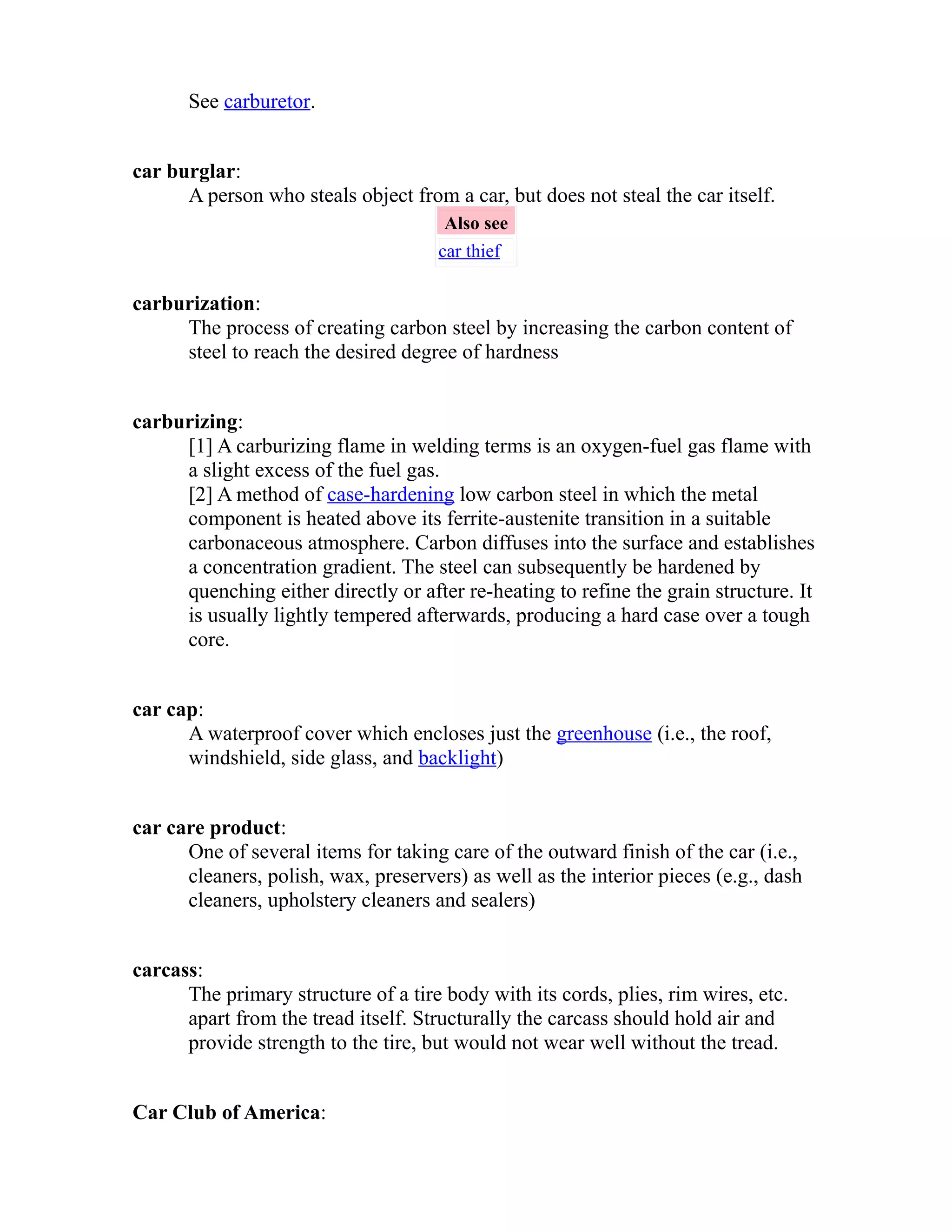 See carburetor. 
car burglar: 
A person who steals object from a car, but does not steal the car itself. 
Also see 
car thief 
carburization: 
The process of creating carbon steel by increasing the carbon content of 
steel to reach the desired degree of hardness 
carburizing: 
[1] A carburizing flame in welding terms is an oxygen-fuel gas flame with 
a slight excess of the fuel gas. 
[2] A method of case-hardening low carbon steel in which the metal 
component is heated above its ferrite-austenite transition in a suitable 
carbonaceous atmosphere. Carbon diffuses into the surface and establishes 
a concentration gradient. The steel can subsequently be hardened by 
quenching either directly or after re-heating to refine the grain structure. It 
is usually lightly tempered afterwards, producing a hard case over a tough 
core. 
car cap: 
A waterproof cover which encloses just the greenhouse (i.e., the roof, 
windshield, side glass, and backlight) 
car care product: 
One of several items for taking care of the outward finish of the car (i.e., 
cleaners, polish, wax, preservers) as well as the interior pieces (e.g., dash 
cleaners, upholstery cleaners and sealers) 
carcass: 
The primary structure of a tire body with its cords, plies, rim wires, etc. 
apart from the tread itself. Structurally the carcass should hold air and 
provide strength to the tire, but would not wear well without the tread. 
Car Club of America: 
 