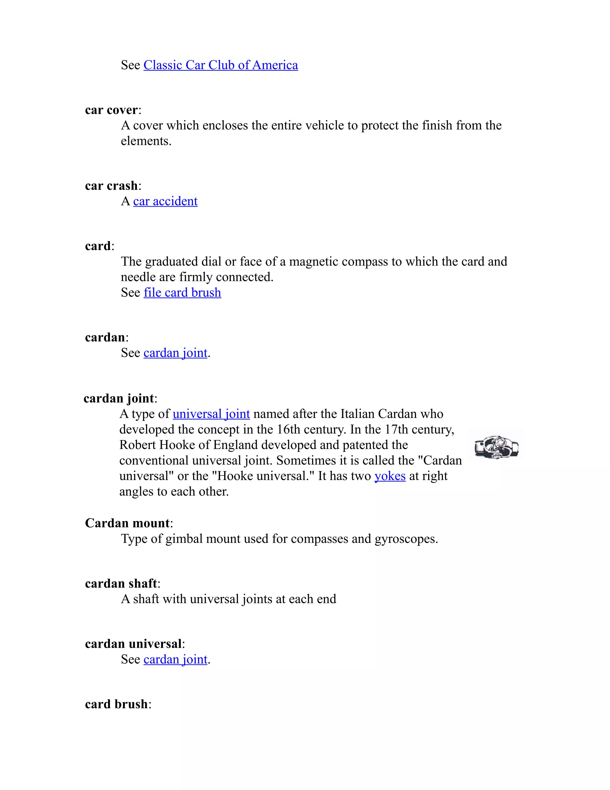 See Classic Car Club of America 
car cover: 
A cover which encloses the entire vehicle to protect the finish from the 
elements. 
car crash: 
A car accident 
card: 
The graduated dial or face of a magnetic compass to which the card and 
needle are firmly connected. 
See file card brush 
cardan: 
See cardan joint. 
cardan joint: 
A type of universal joint named after the Italian Cardan who 
developed the concept in the 16th century. In the 17th century, 
Robert Hooke of England developed and patented the 
conventional universal joint. Sometimes it is called the "Cardan 
universal" or the "Hooke universal." It has two yokes at right 
angles to each other. 
Cardan mount: 
Type of gimbal mount used for compasses and gyroscopes. 
cardan shaft: 
A shaft with universal joints at each end 
cardan universal: 
See cardan joint. 
card brush: 
 