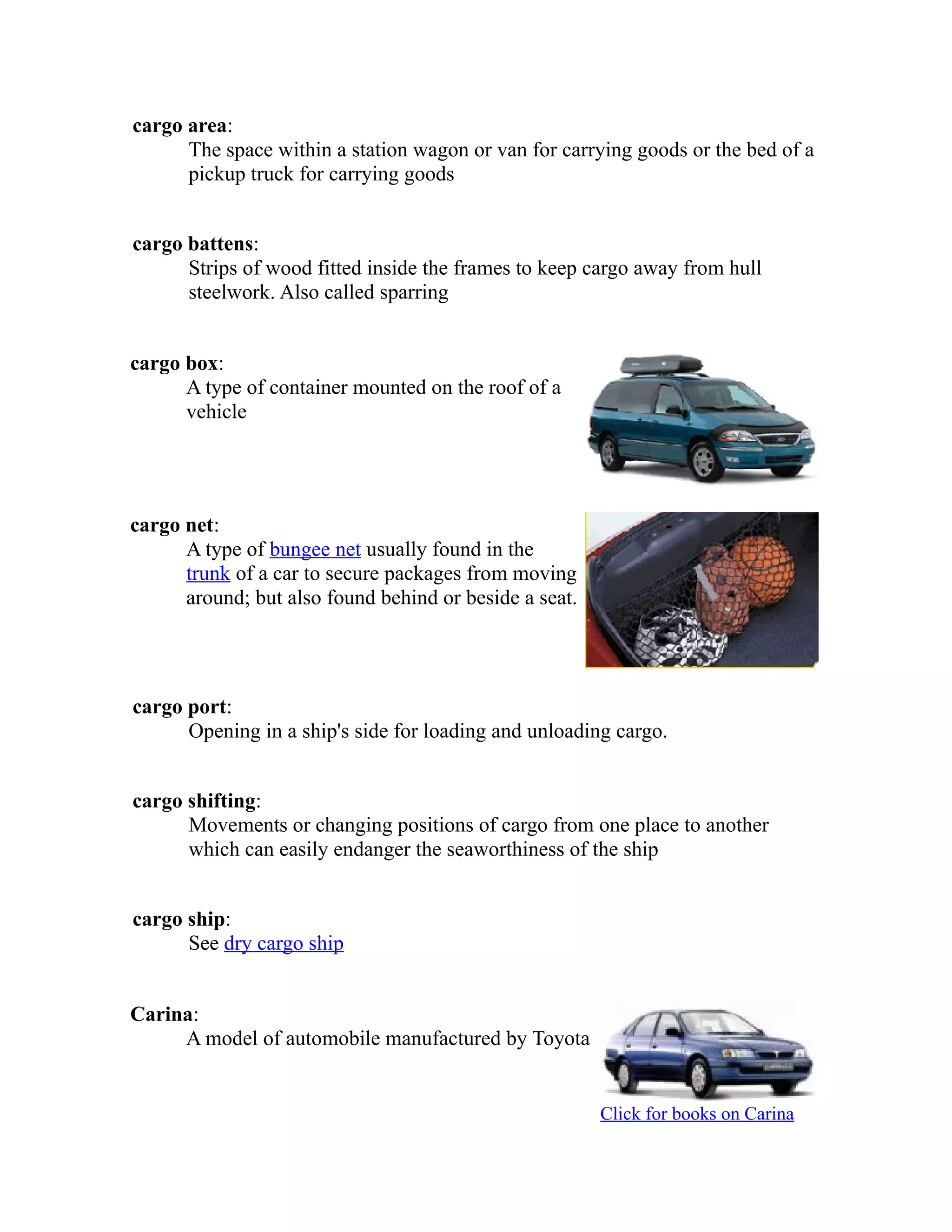cargo area: 
The space within a station wagon or van for carrying goods or the bed of a 
pickup truck for carrying goods 
cargo battens: 
Strips of wood fitted inside the frames to keep cargo away from hull 
steelwork. Also called sparring 
cargo box: 
A type of container mounted on the roof of a 
vehicle 
cargo net: 
A type of bungee net usually found in the 
trunk of a car to secure packages from moving 
around; but also found behind or beside a seat. 
cargo port: 
Opening in a ship's side for loading and unloading cargo. 
cargo shifting: 
Movements or changing positions of cargo from one place to another 
which can easily endanger the seaworthiness of the ship 
cargo ship: 
See dry cargo ship 
Carina: 
A model of automobile manufactured by Toyota 
Click for books on Carina 
 