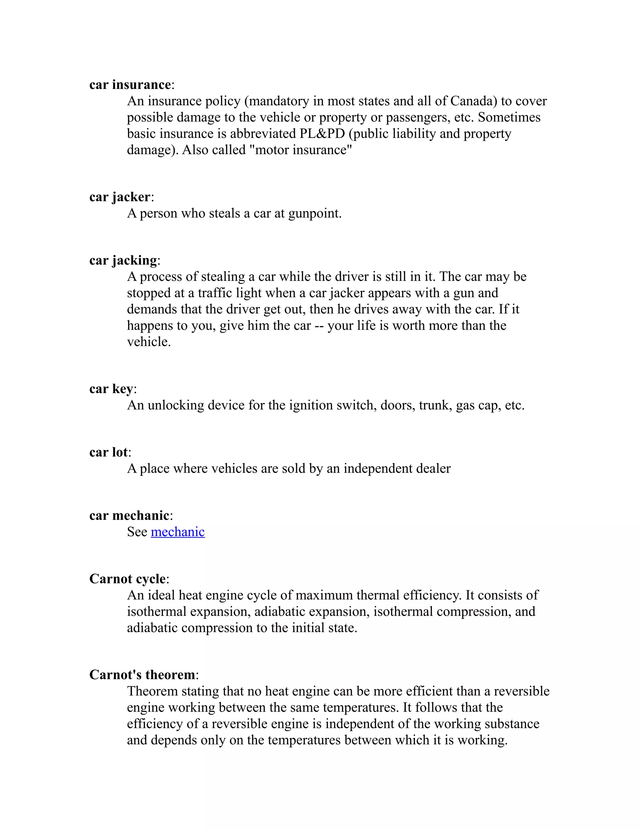 car insurance: 
An insurance policy (mandatory in most states and all of Canada) to cover 
possible damage to the vehicle or property or passengers, etc. Sometimes 
basic insurance is abbreviated PL&PD (public liability and property 
damage). Also called "motor insurance" 
car jacker: 
A person who steals a car at gunpoint. 
car jacking: 
A process of stealing a car while the driver is still in it. The car may be 
stopped at a traffic light when a car jacker appears with a gun and 
demands that the driver get out, then he drives away with the car. If it 
happens to you, give him the car -- your life is worth more than the 
vehicle. 
car key: 
An unlocking device for the ignition switch, doors, trunk, gas cap, etc. 
car lot: 
A place where vehicles are sold by an independent dealer 
car mechanic: 
See mechanic 
Carnot cycle: 
An ideal heat engine cycle of maximum thermal efficiency. It consists of 
isothermal expansion, adiabatic expansion, isothermal compression, and 
adiabatic compression to the initial state. 
Carnot's theorem: 
Theorem stating that no heat engine can be more efficient than a reversible 
engine working between the same temperatures. It follows that the 
efficiency of a reversible engine is independent of the working substance 
and depends only on the temperatures between which it is working. 
 