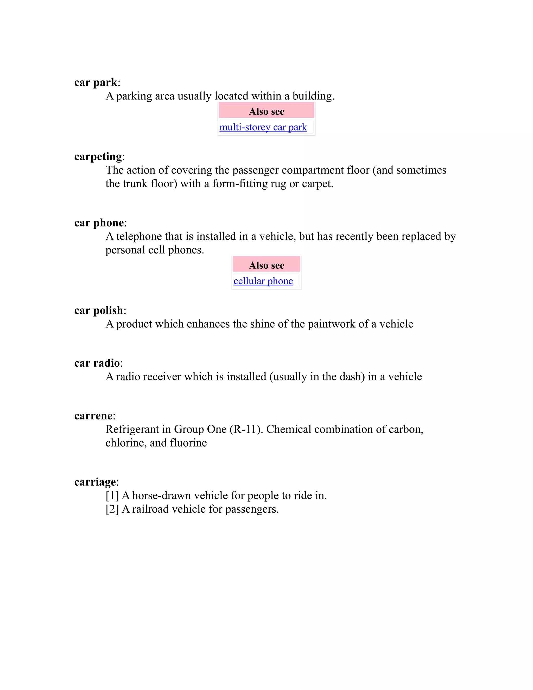 car park: 
A parking area usually located within a building. 
Also see 
multi-storey car park 
carpeting: 
The action of covering the passenger compartment floor (and sometimes 
the trunk floor) with a form-fitting rug or carpet. 
car phone: 
A telephone that is installed in a vehicle, but has recently been replaced by 
personal cell phones. 
Also see 
cellular phone 
car polish: 
A product which enhances the shine of the paintwork of a vehicle 
car radio: 
A radio receiver which is installed (usually in the dash) in a vehicle 
carrene: 
Refrigerant in Group One (R-11). Chemical combination of carbon, 
chlorine, and fluorine 
carriage: 
[1] A horse-drawn vehicle for people to ride in. 
[2] A railroad vehicle for passengers. 
 