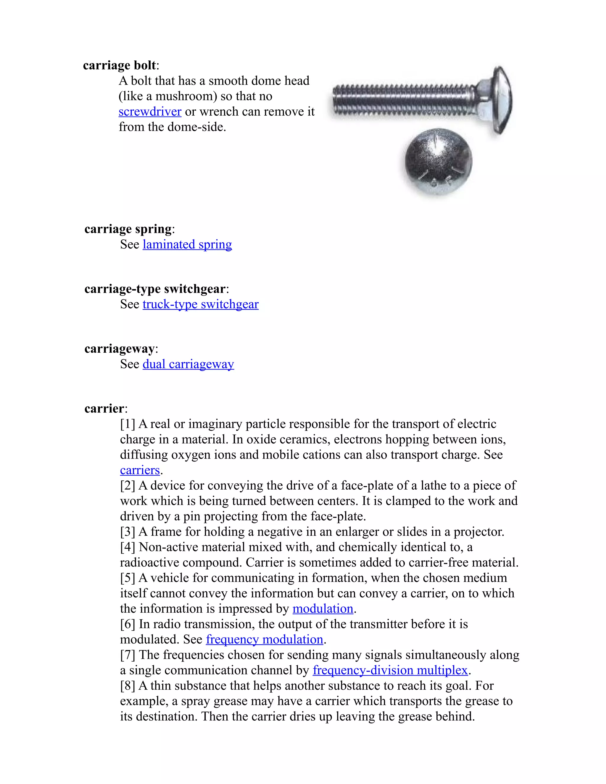 carriage bolt: 
A bolt that has a smooth dome head 
(like a mushroom) so that no 
screwdriver or wrench can remove it 
from the dome-side. 
carriage spring: 
See laminated spring 
carriage-type switchgear: 
See truck-type switchgear 
carriageway: 
See dual carriageway 
carrier: 
[1] A real or imaginary particle responsible for the transport of electric 
charge in a material. In oxide ceramics, electrons hopping between ions, 
diffusing oxygen ions and mobile cations can also transport charge. See 
carriers. 
[2] A device for conveying the drive of a face-plate of a lathe to a piece of 
work which is being turned between centers. It is clamped to the work and 
driven by a pin projecting from the face-plate. 
[3] A frame for holding a negative in an enlarger or slides in a projector. 
[4] Non-active material mixed with, and chemically identical to, a 
radioactive compound. Carrier is sometimes added to carrier-free material. 
[5] A vehicle for communicating in formation, when the chosen medium 
itself cannot convey the information but can convey a carrier, on to which 
the information is impressed by modulation. 
[6] In radio transmission, the output of the transmitter before it is 
modulated. See frequency modulation. 
[7] The frequencies chosen for sending many signals simultaneously along 
a single communication channel by frequency-division multiplex. 
[8] A thin substance that helps another substance to reach its goal. For 
example, a spray grease may have a carrier which transports the grease to 
its destination. Then the carrier dries up leaving the grease behind. 
 