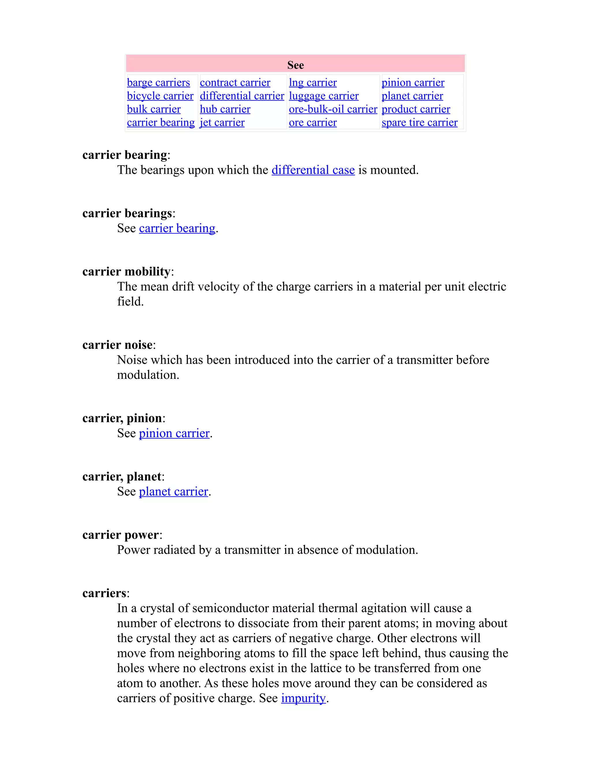 See 
barge carriers 
bicycle carrier 
bulk carrier 
carrier bearing 
contract carrier 
differential carrier 
hub carrier 
jet carrier 
lng carrier 
luggage carrier 
ore-bulk-oil carrier 
ore carrier 
pinion carrier 
planet carrier 
product carrier 
spare tire carrier 
carrier bearing: 
The bearings upon which the differential case is mounted. 
carrier bearings: 
See carrier bearing. 
carrier mobility: 
The mean drift velocity of the charge carriers in a material per unit electric 
field. 
carrier noise: 
Noise which has been introduced into the carrier of a transmitter before 
modulation. 
carrier, pinion: 
See pinion carrier. 
carrier, planet: 
See planet carrier. 
carrier power: 
Power radiated by a transmitter in absence of modulation. 
carriers: 
In a crystal of semiconductor material thermal agitation will cause a 
number of electrons to dissociate from their parent atoms; in moving about 
the crystal they act as carriers of negative charge. Other electrons will 
move from neighboring atoms to fill the space left behind, thus causing the 
holes where no electrons exist in the lattice to be transferred from one 
atom to another. As these holes move around they can be considered as 
carriers of positive charge. See impurity. 
 