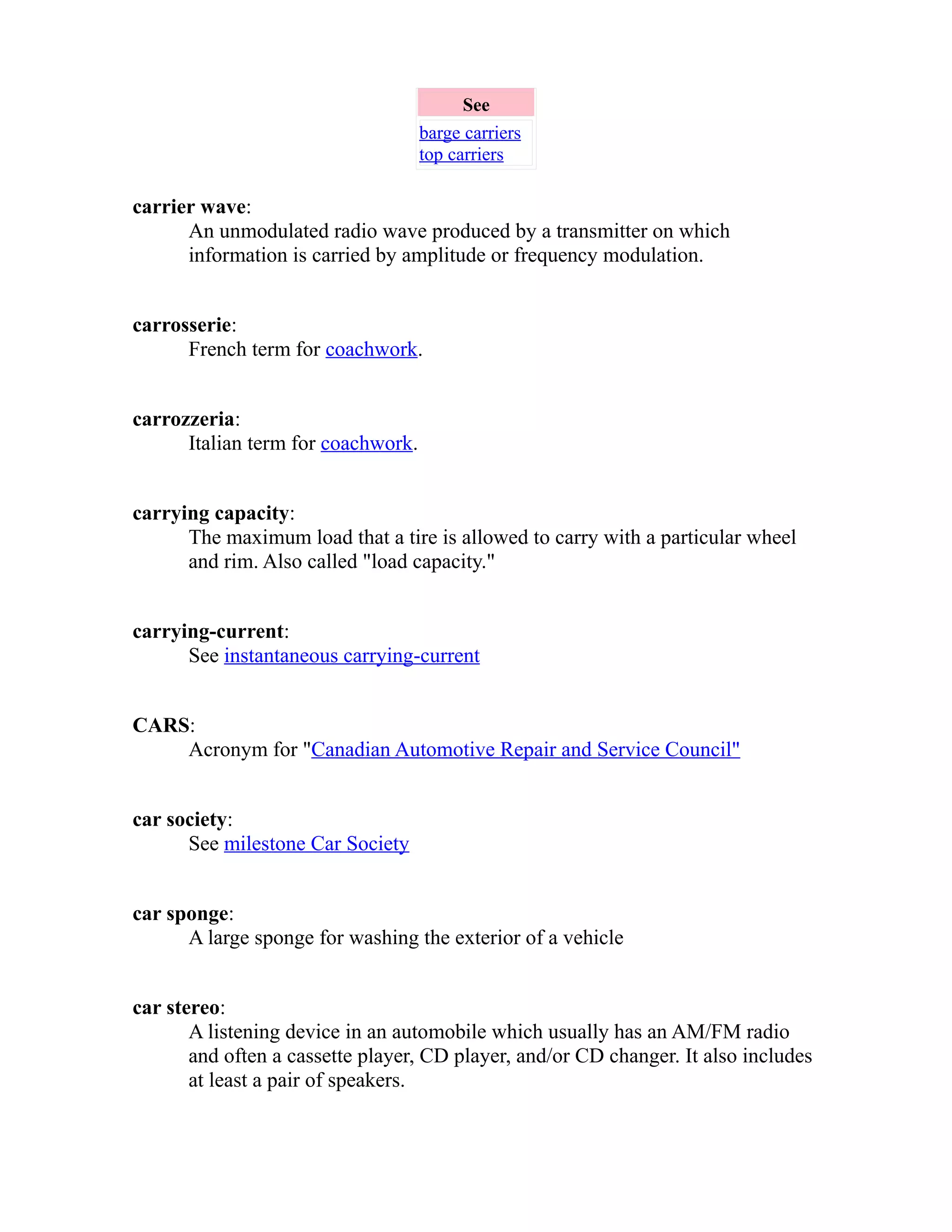 See 
barge carriers 
top carriers 
carrier wave: 
An unmodulated radio wave produced by a transmitter on which 
information is carried by amplitude or frequency modulation. 
carrosserie: 
French term for coachwork. 
carrozzeria: 
Italian term for coachwork. 
carrying capacity: 
The maximum load that a tire is allowed to carry with a particular wheel 
and rim. Also called "load capacity." 
carrying-current: 
See instantaneous carrying-current 
CARS: 
Acronym for "Canadian Automotive Repair and Service Council" 
car society: 
See milestone Car Society 
car sponge: 
A large sponge for washing the exterior of a vehicle 
car stereo: 
A listening device in an automobile which usually has an AM/FM radio 
and often a cassette player, CD player, and/or CD changer. It also includes 
at least a pair of speakers. 
 