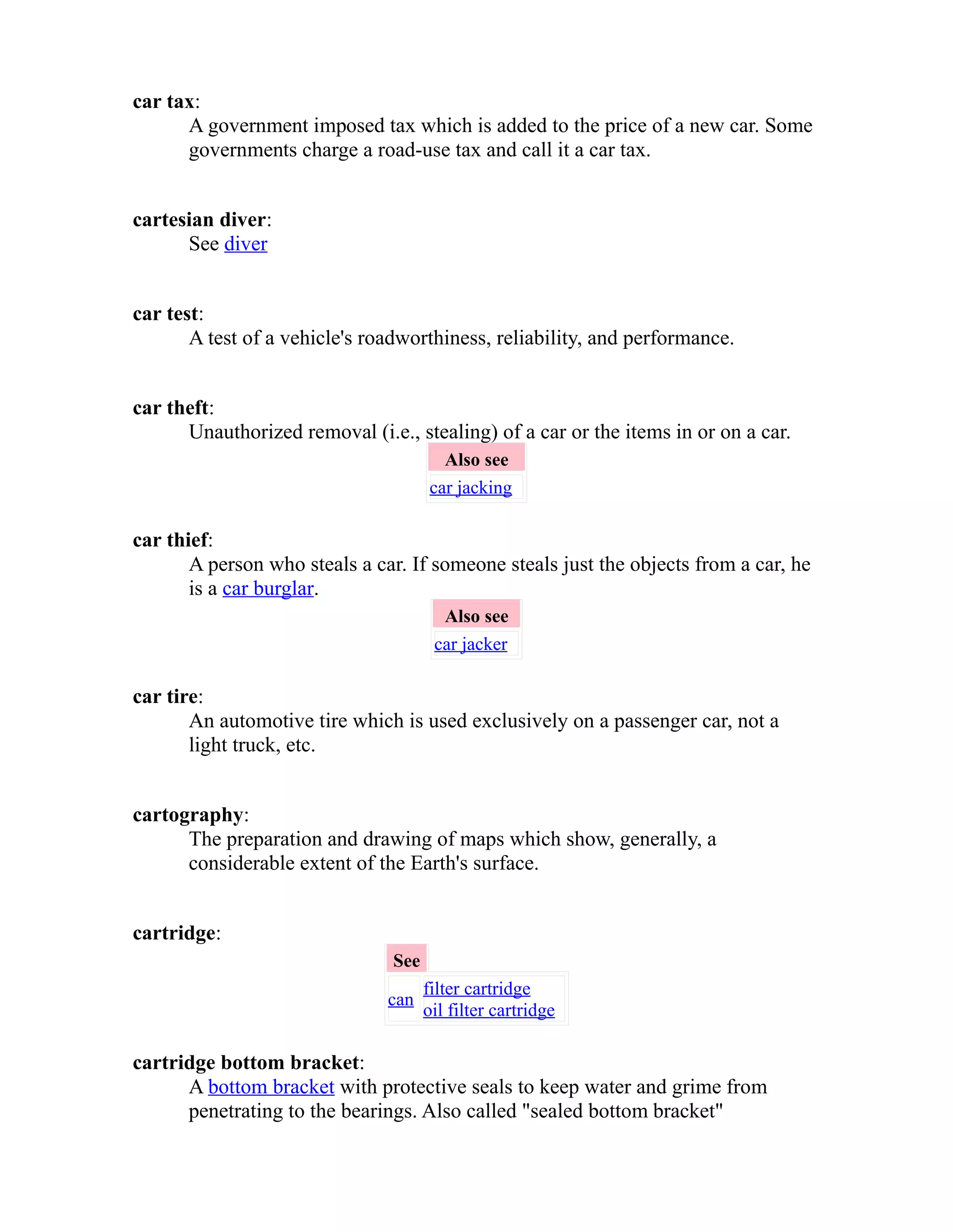 car tax: 
A government imposed tax which is added to the price of a new car. Some 
governments charge a road-use tax and call it a car tax. 
cartesian diver: 
See diver 
car test: 
A test of a vehicle's roadworthiness, reliability, and performance. 
car theft: 
Unauthorized removal (i.e., stealing) of a car or the items in or on a car. 
Also see 
car jacking 
car thief: 
A person who steals a car. If someone steals just the objects from a car, he 
is a car burglar. 
Also see 
car jacker 
car tire: 
An automotive tire which is used exclusively on a passenger car, not a 
light truck, etc. 
cartography: 
The preparation and drawing of maps which show, generally, a 
considerable extent of the Earth's surface. 
cartridge: 
See 
can filter cartridge 
oil filter cartridge 
cartridge bottom bracket: 
A bottom bracket with protective seals to keep water and grime from 
penetrating to the bearings. Also called "sealed bottom bracket" 
 