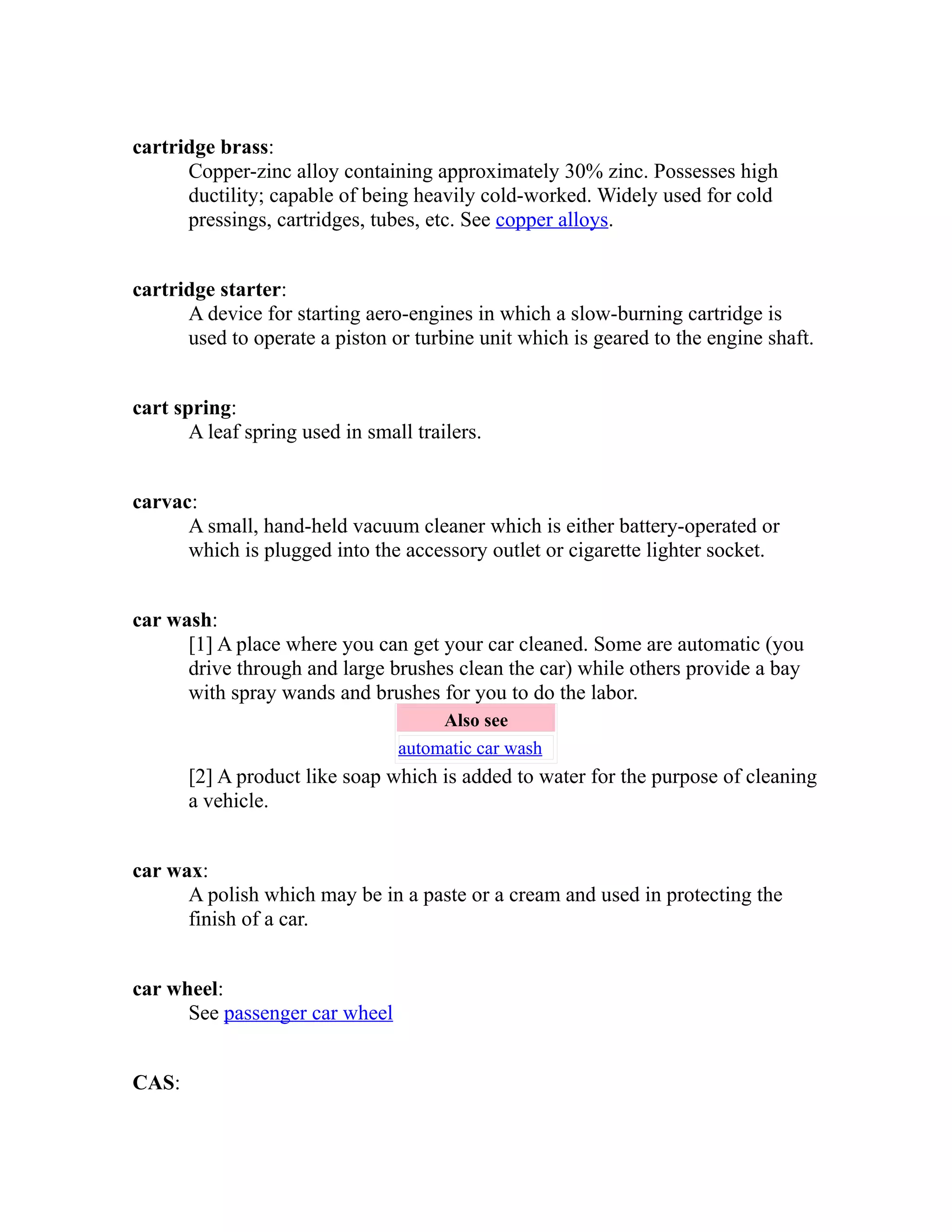 cartridge brass: 
Copper-zinc alloy containing approximately 30% zinc. Possesses high 
ductility; capable of being heavily cold-worked. Widely used for cold 
pressings, cartridges, tubes, etc. See copper alloys. 
cartridge starter: 
A device for starting aero-engines in which a slow-burning cartridge is 
used to operate a piston or turbine unit which is geared to the engine shaft. 
cart spring: 
A leaf spring used in small trailers. 
carvac: 
A small, hand-held vacuum cleaner which is either battery-operated or 
which is plugged into the accessory outlet or cigarette lighter socket. 
car wash: 
[1] A place where you can get your car cleaned. Some are automatic (you 
drive through and large brushes clean the car) while others provide a bay 
with spray wands and brushes for you to do the labor. 
Also see 
automatic car wash 
[2] A product like soap which is added to water for the purpose of cleaning 
a vehicle. 
car wax: 
A polish which may be in a paste or a cream and used in protecting the 
finish of a car. 
car wheel: 
See passenger car wheel 
CAS: 
 