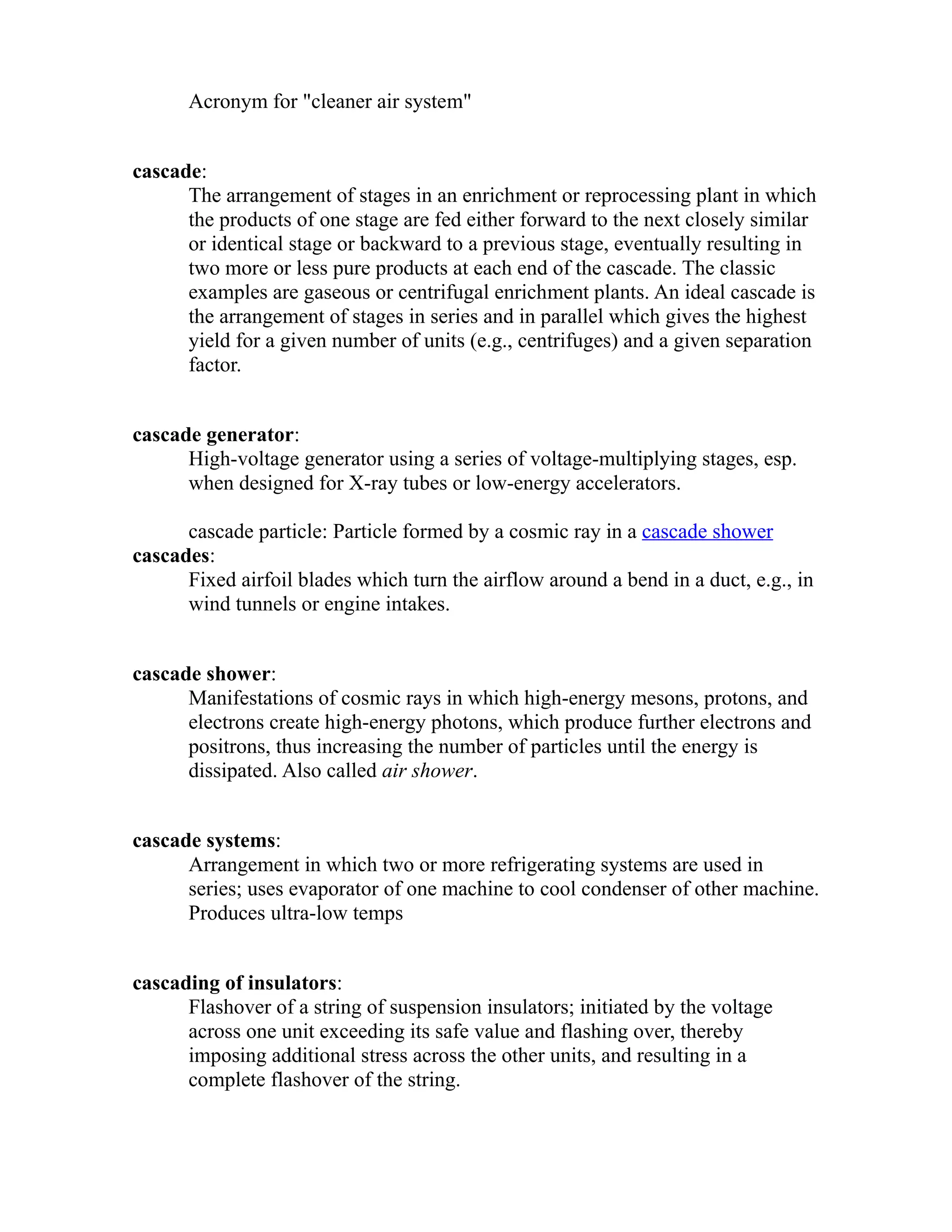 Acronym for "cleaner air system" 
cascade: 
The arrangement of stages in an enrichment or reprocessing plant in which 
the products of one stage are fed either forward to the next closely similar 
or identical stage or backward to a previous stage, eventually resulting in 
two more or less pure products at each end of the cascade. The classic 
examples are gaseous or centrifugal enrichment plants. An ideal cascade is 
the arrangement of stages in series and in parallel which gives the highest 
yield for a given number of units (e.g., centrifuges) and a given separation 
factor. 
cascade generator: 
High-voltage generator using a series of voltage-multiplying stages, esp. 
when designed for X-ray tubes or low-energy accelerators. 
cascade particle: Particle formed by a cosmic ray in a cascade shower 
cascades: 
Fixed airfoil blades which turn the airflow around a bend in a duct, e.g., in 
wind tunnels or engine intakes. 
cascade shower: 
Manifestations of cosmic rays in which high-energy mesons, protons, and 
electrons create high-energy photons, which produce further electrons and 
positrons, thus increasing the number of particles until the energy is 
dissipated. Also called air shower. 
cascade systems: 
Arrangement in which two or more refrigerating systems are used in 
series; uses evaporator of one machine to cool condenser of other machine. 
Produces ultra-low temps 
cascading of insulators: 
Flashover of a string of suspension insulators; initiated by the voltage 
across one unit exceeding its safe value and flashing over, thereby 
imposing additional stress across the other units, and resulting in a 
complete flashover of the string. 
 