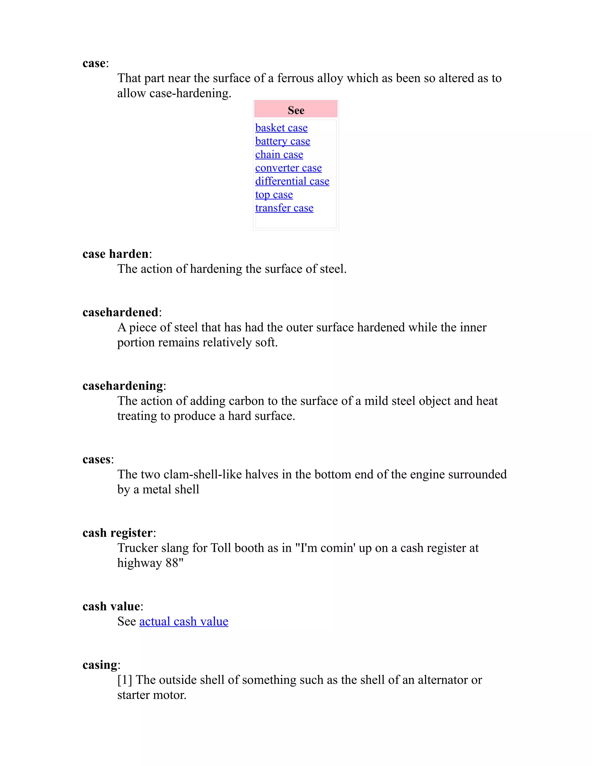 case: 
That part near the surface of a ferrous alloy which as been so altered as to 
allow case-hardening. 
See 
basket case 
battery case 
chain case 
converter case 
differential case 
top case 
transfer case 
case harden: 
The action of hardening the surface of steel. 
casehardened: 
A piece of steel that has had the outer surface hardened while the inner 
portion remains relatively soft. 
casehardening: 
The action of adding carbon to the surface of a mild steel object and heat 
treating to produce a hard surface. 
cases: 
The two clam-shell-like halves in the bottom end of the engine surrounded 
by a metal shell 
cash register: 
Trucker slang for Toll booth as in "I'm comin' up on a cash register at 
highway 88" 
cash value: 
See actual cash value 
casing: 
[1] The outside shell of something such as the shell of an alternator or 
starter motor. 
 