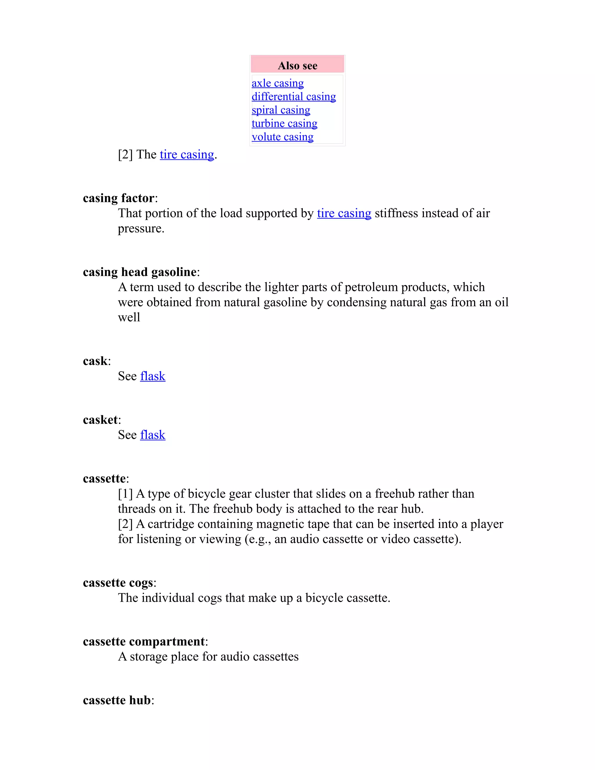 Also see 
axle casing 
differential casing 
spiral casing 
turbine casing 
volute casing 
[2] The tire casing. 
casing factor: 
That portion of the load supported by tire casing stiffness instead of air 
pressure. 
casing head gasoline: 
A term used to describe the lighter parts of petroleum products, which 
were obtained from natural gasoline by condensing natural gas from an oil 
well 
cask: 
See flask 
casket: 
See flask 
cassette: 
[1] A type of bicycle gear cluster that slides on a freehub rather than 
threads on it. The freehub body is attached to the rear hub. 
[2] A cartridge containing magnetic tape that can be inserted into a player 
for listening or viewing (e.g., an audio cassette or video cassette). 
cassette cogs: 
The individual cogs that make up a bicycle cassette. 
cassette compartment: 
A storage place for audio cassettes 
cassette hub: 
 
