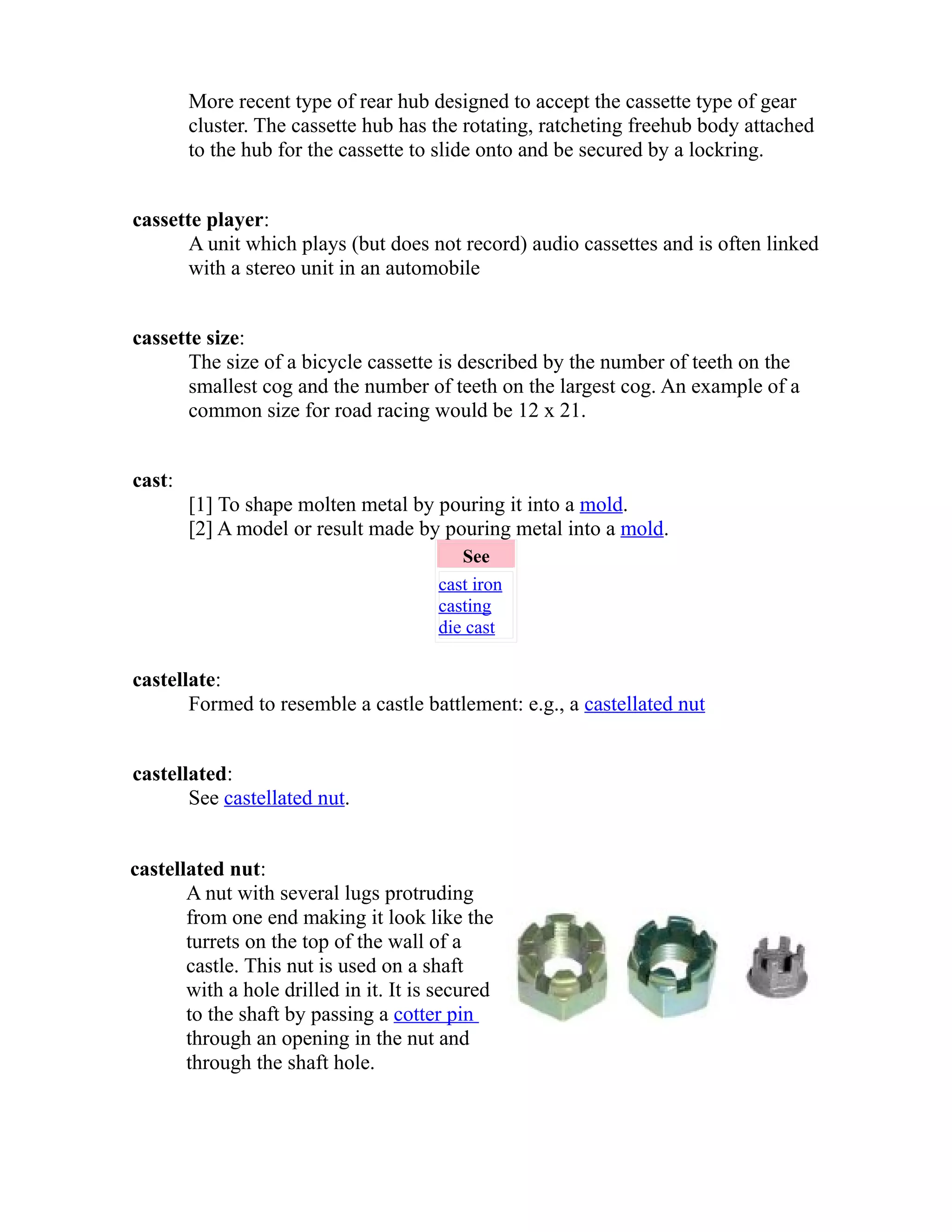 More recent type of rear hub designed to accept the cassette type of gear 
cluster. The cassette hub has the rotating, ratcheting freehub body attached 
to the hub for the cassette to slide onto and be secured by a lockring. 
cassette player: 
A unit which plays (but does not record) audio cassettes and is often linked 
with a stereo unit in an automobile 
cassette size: 
The size of a bicycle cassette is described by the number of teeth on the 
smallest cog and the number of teeth on the largest cog. An example of a 
common size for road racing would be 12 x 21. 
cast: 
[1] To shape molten metal by pouring it into a mold. 
[2] A model or result made by pouring metal into a mold. 
See 
cast iron 
casting 
die cast 
castellate: 
Formed to resemble a castle battlement: e.g., a castellated nut 
castellated: 
See castellated nut. 
castellated nut: 
A nut with several lugs protruding 
from one end making it look like the 
turrets on the top of the wall of a 
castle. This nut is used on a shaft 
with a hole drilled in it. It is secured 
to the shaft by passing a cotter pin 
through an opening in the nut and 
through the shaft hole. 
 