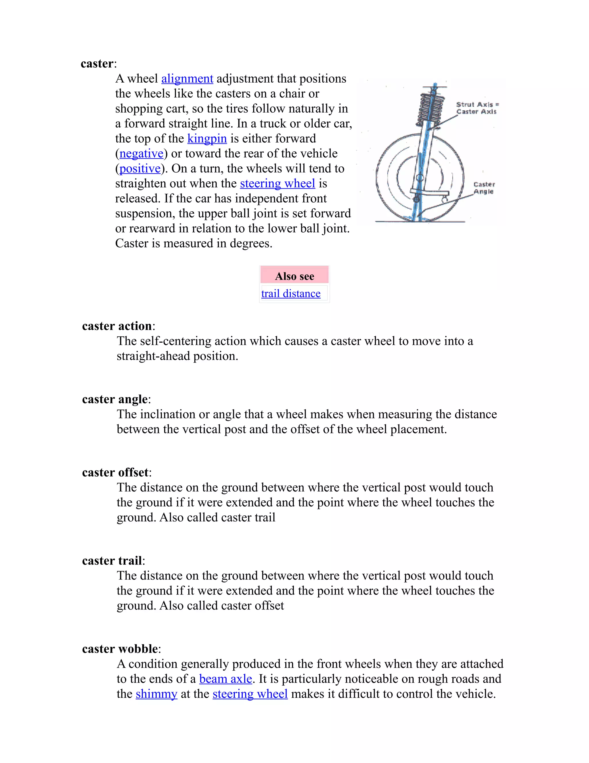 caster: 
A wheel alignment adjustment that positions 
the wheels like the casters on a chair or 
shopping cart, so the tires follow naturally in 
a forward straight line. In a truck or older car, 
the top of the kingpin is either forward 
(negative) or toward the rear of the vehicle 
(positive). On a turn, the wheels will tend to 
straighten out when the steering wheel is 
released. If the car has independent front 
suspension, the upper ball joint is set forward 
or rearward in relation to the lower ball joint. 
Caster is measured in degrees. 
Also see 
trail distance 
caster action: 
The self-centering action which causes a caster wheel to move into a 
straight-ahead position. 
caster angle: 
The inclination or angle that a wheel makes when measuring the distance 
between the vertical post and the offset of the wheel placement. 
caster offset: 
The distance on the ground between where the vertical post would touch 
the ground if it were extended and the point where the wheel touches the 
ground. Also called caster trail 
caster trail: 
The distance on the ground between where the vertical post would touch 
the ground if it were extended and the point where the wheel touches the 
ground. Also called caster offset 
caster wobble: 
A condition generally produced in the front wheels when they are attached 
to the ends of a beam axle. It is particularly noticeable on rough roads and 
the shimmy at the steering wheel makes it difficult to control the vehicle. 
 