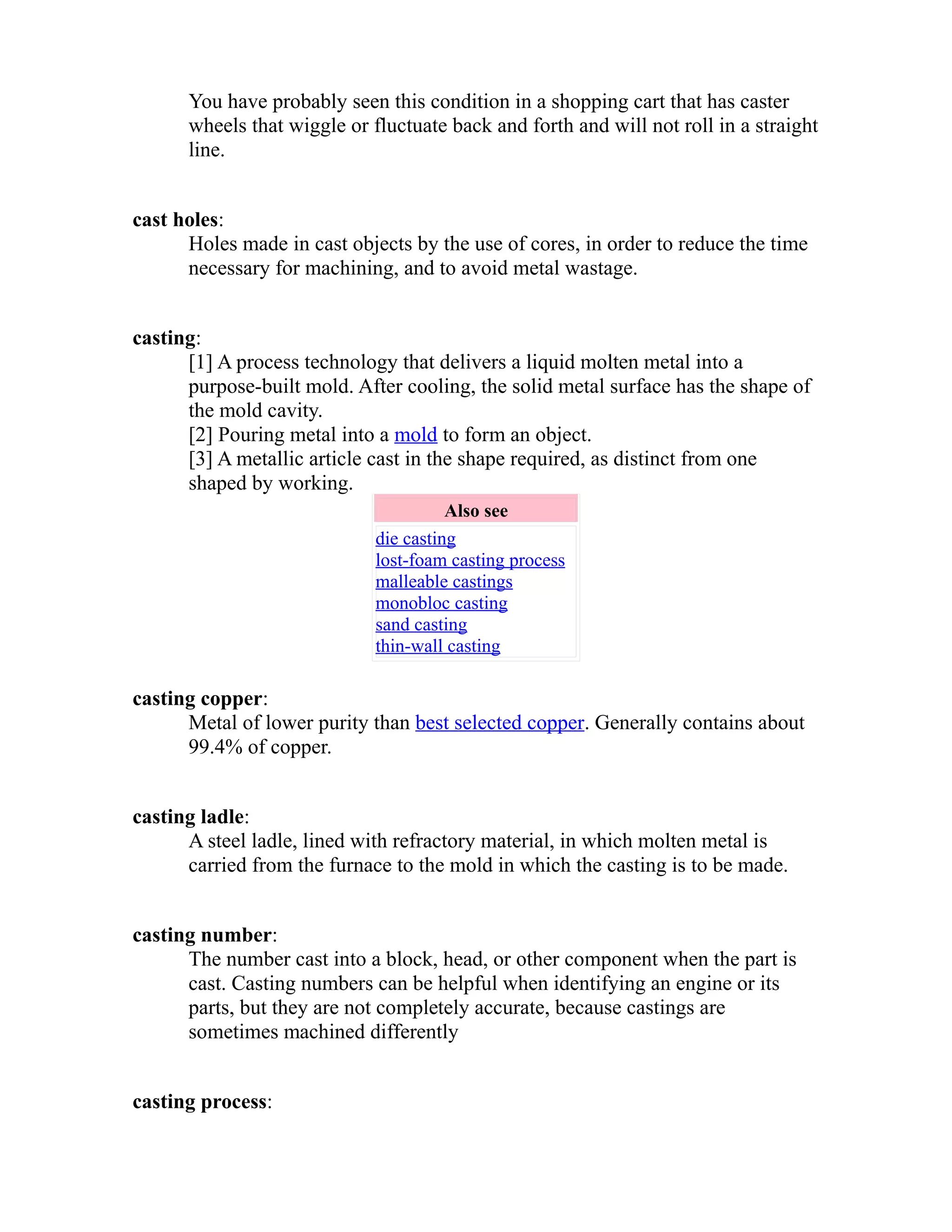You have probably seen this condition in a shopping cart that has caster 
wheels that wiggle or fluctuate back and forth and will not roll in a straight 
line. 
cast holes: 
Holes made in cast objects by the use of cores, in order to reduce the time 
necessary for machining, and to avoid metal wastage. 
casting: 
[1] A process technology that delivers a liquid molten metal into a 
purpose-built mold. After cooling, the solid metal surface has the shape of 
the mold cavity. 
[2] Pouring metal into a mold to form an object. 
[3] A metallic article cast in the shape required, as distinct from one 
shaped by working. 
Also see 
die casting 
lost-foam casting process 
malleable castings 
monobloc casting 
sand casting 
thin-wall casting 
casting copper: 
Metal of lower purity than best selected copper. Generally contains about 
99.4% of copper. 
casting ladle: 
A steel ladle, lined with refractory material, in which molten metal is 
carried from the furnace to the mold in which the casting is to be made. 
casting number: 
The number cast into a block, head, or other component when the part is 
cast. Casting numbers can be helpful when identifying an engine or its 
parts, but they are not completely accurate, because castings are 
sometimes machined differently 
casting process: 
 
