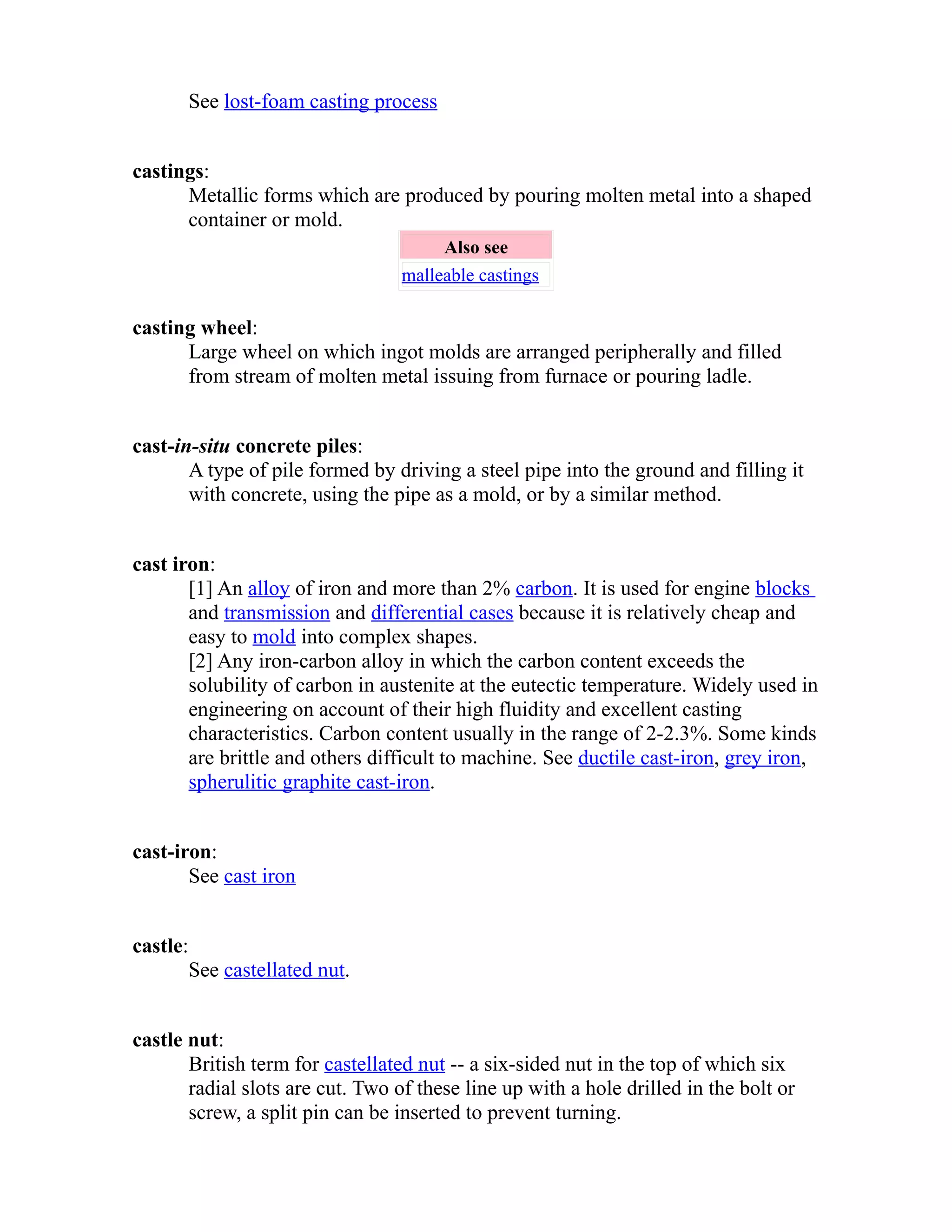 See lost-foam casting process 
castings: 
Metallic forms which are produced by pouring molten metal into a shaped 
container or mold. 
Also see 
malleable castings 
casting wheel: 
Large wheel on which ingot molds are arranged peripherally and filled 
from stream of molten metal issuing from furnace or pouring ladle. 
cast-in-situ concrete piles: 
A type of pile formed by driving a steel pipe into the ground and filling it 
with concrete, using the pipe as a mold, or by a similar method. 
cast iron: 
[1] An alloy of iron and more than 2% carbon. It is used for engine blocks 
and transmission and differential cases because it is relatively cheap and 
easy to mold into complex shapes. 
[2] Any iron-carbon alloy in which the carbon content exceeds the 
solubility of carbon in austenite at the eutectic temperature. Widely used in 
engineering on account of their high fluidity and excellent casting 
characteristics. Carbon content usually in the range of 2-2.3%. Some kinds 
are brittle and others difficult to machine. See ductile cast-iron, grey iron, 
spherulitic graphite cast-iron. 
cast-iron: 
See cast iron 
castle: 
See castellated nut. 
castle nut: 
British term for castellated nut -- a six-sided nut in the top of which six 
radial slots are cut. Two of these line up with a hole drilled in the bolt or 
screw, a split pin can be inserted to prevent turning. 
 