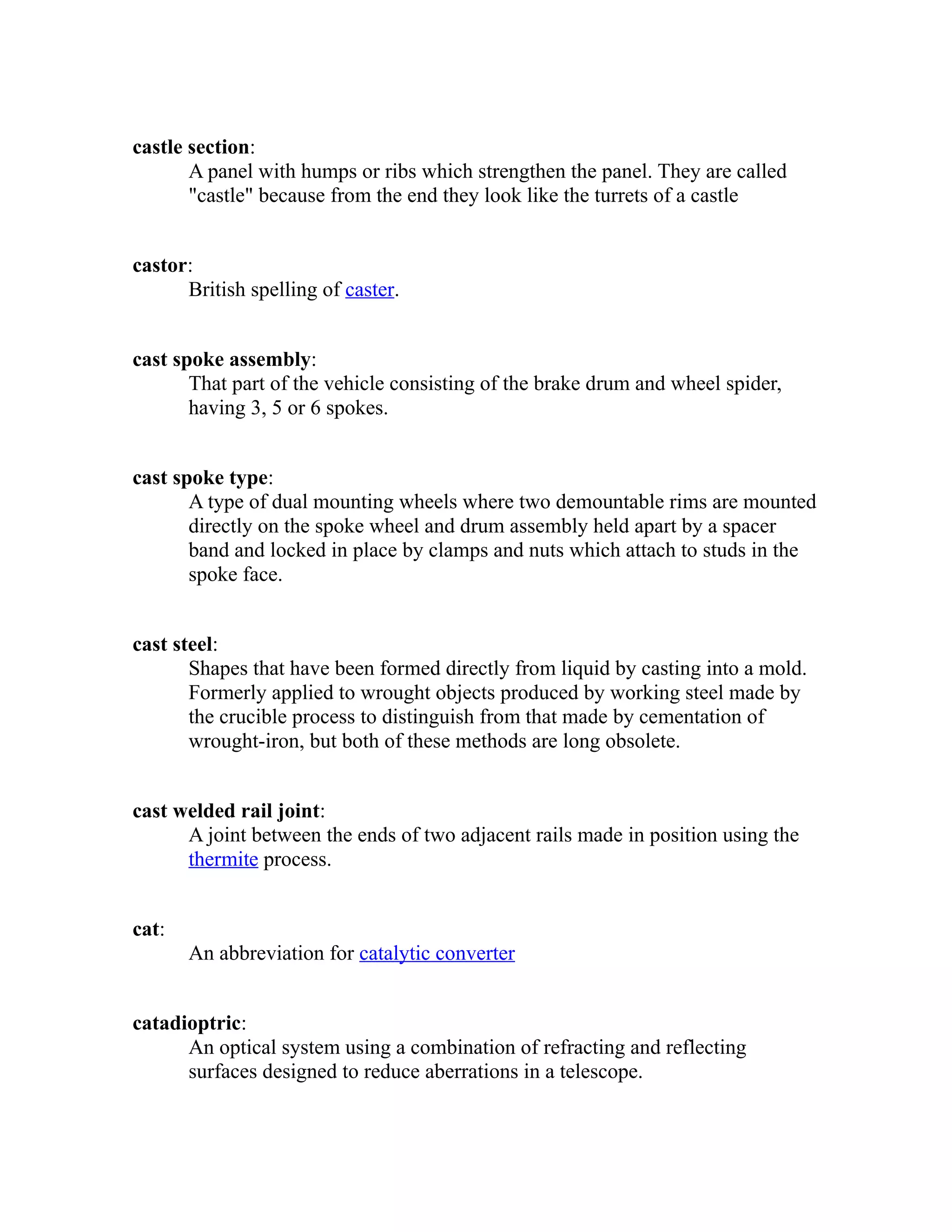 castle section: 
A panel with humps or ribs which strengthen the panel. They are called 
"castle" because from the end they look like the turrets of a castle 
castor: 
British spelling of caster. 
cast spoke assembly: 
That part of the vehicle consisting of the brake drum and wheel spider, 
having 3, 5 or 6 spokes. 
cast spoke type: 
A type of dual mounting wheels where two demountable rims are mounted 
directly on the spoke wheel and drum assembly held apart by a spacer 
band and locked in place by clamps and nuts which attach to studs in the 
spoke face. 
cast steel: 
Shapes that have been formed directly from liquid by casting into a mold. 
Formerly applied to wrought objects produced by working steel made by 
the crucible process to distinguish from that made by cementation of 
wrought-iron, but both of these methods are long obsolete. 
cast welded rail joint: 
A joint between the ends of two adjacent rails made in position using the 
thermite process. 
cat: 
An abbreviation for catalytic converter 
catadioptric: 
An optical system using a combination of refracting and reflecting 
surfaces designed to reduce aberrations in a telescope. 
 