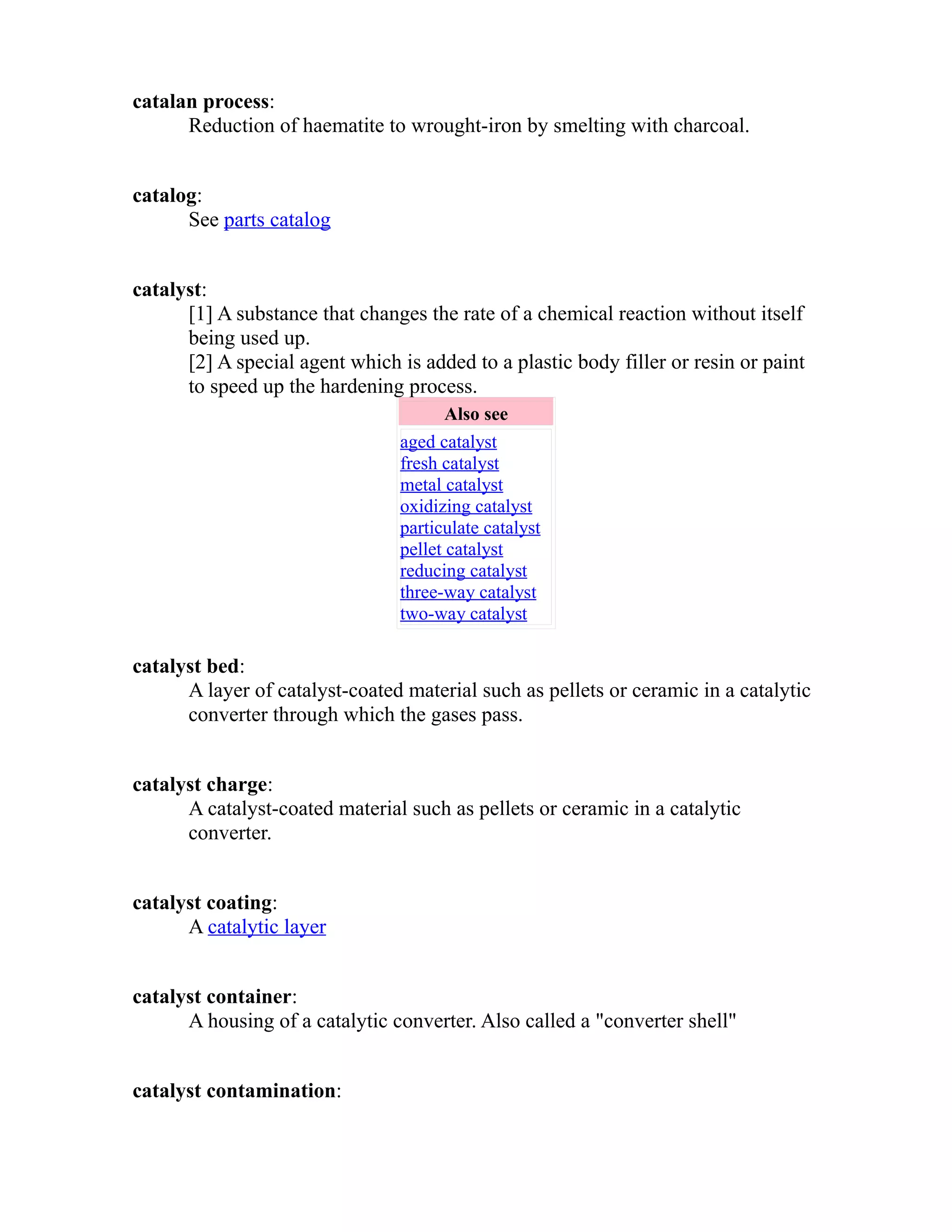 catalan process: 
Reduction of haematite to wrought-iron by smelting with charcoal. 
catalog: 
See parts catalog 
catalyst: 
[1] A substance that changes the rate of a chemical reaction without itself 
being used up. 
[2] A special agent which is added to a plastic body filler or resin or paint 
to speed up the hardening process. 
Also see 
aged catalyst 
fresh catalyst 
metal catalyst 
oxidizing catalyst 
particulate catalyst 
pellet catalyst 
reducing catalyst 
three-way catalyst 
two-way catalyst 
catalyst bed: 
A layer of catalyst-coated material such as pellets or ceramic in a catalytic 
converter through which the gases pass. 
catalyst charge: 
A catalyst-coated material such as pellets or ceramic in a catalytic 
converter. 
catalyst coating: 
A catalytic layer 
catalyst container: 
A housing of a catalytic converter. Also called a "converter shell" 
catalyst contamination: 
 