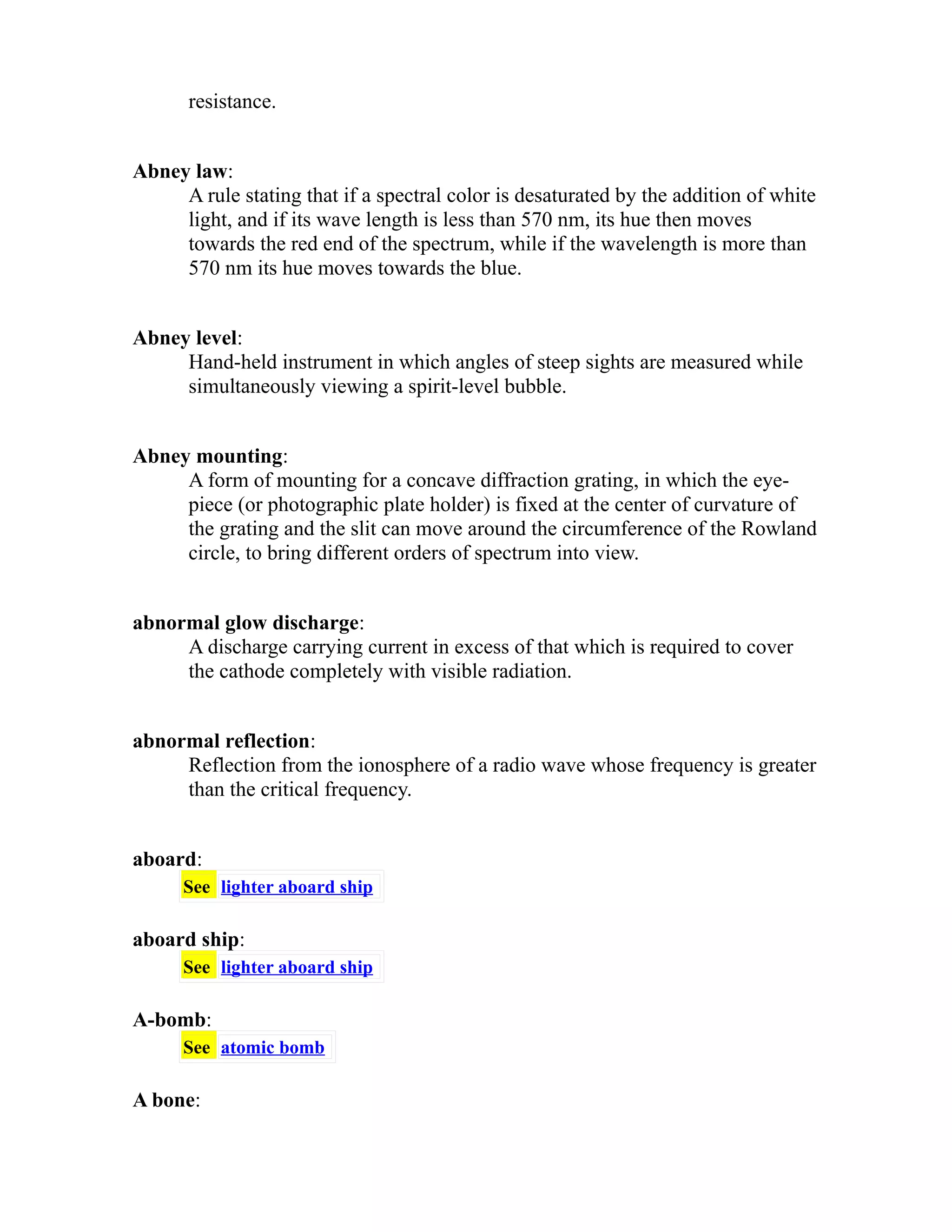 resistance. 
Abney law: 
A rule stating that if a spectral color is desaturated by the addition of white 
light, and if its wave length is less than 570 nm, its hue then moves 
towards the red end of the spectrum, while if the wavelength is more than 
570 nm its hue moves towards the blue. 
Abney level: 
Hand-held instrument in which angles of steep sights are measured while 
simultaneously viewing a spirit-level bubble. 
Abney mounting: 
A form of mounting for a concave diffraction grating, in which the eye-piece 
(or photographic plate holder) is fixed at the center of curvature of 
the grating and the slit can move around the circumference of the Rowland 
circle, to bring different orders of spectrum into view. 
abnormal glow discharge: 
A discharge carrying current in excess of that which is required to cover 
the cathode completely with visible radiation. 
abnormal reflection: 
Reflection from the ionosphere of a radio wave whose frequency is greater 
than the critical frequency. 
aboard: 
See lighter aboard ship 
aboard ship: 
See lighter aboard ship 
A-bomb: 
See atomic bomb 
A bone: 
 