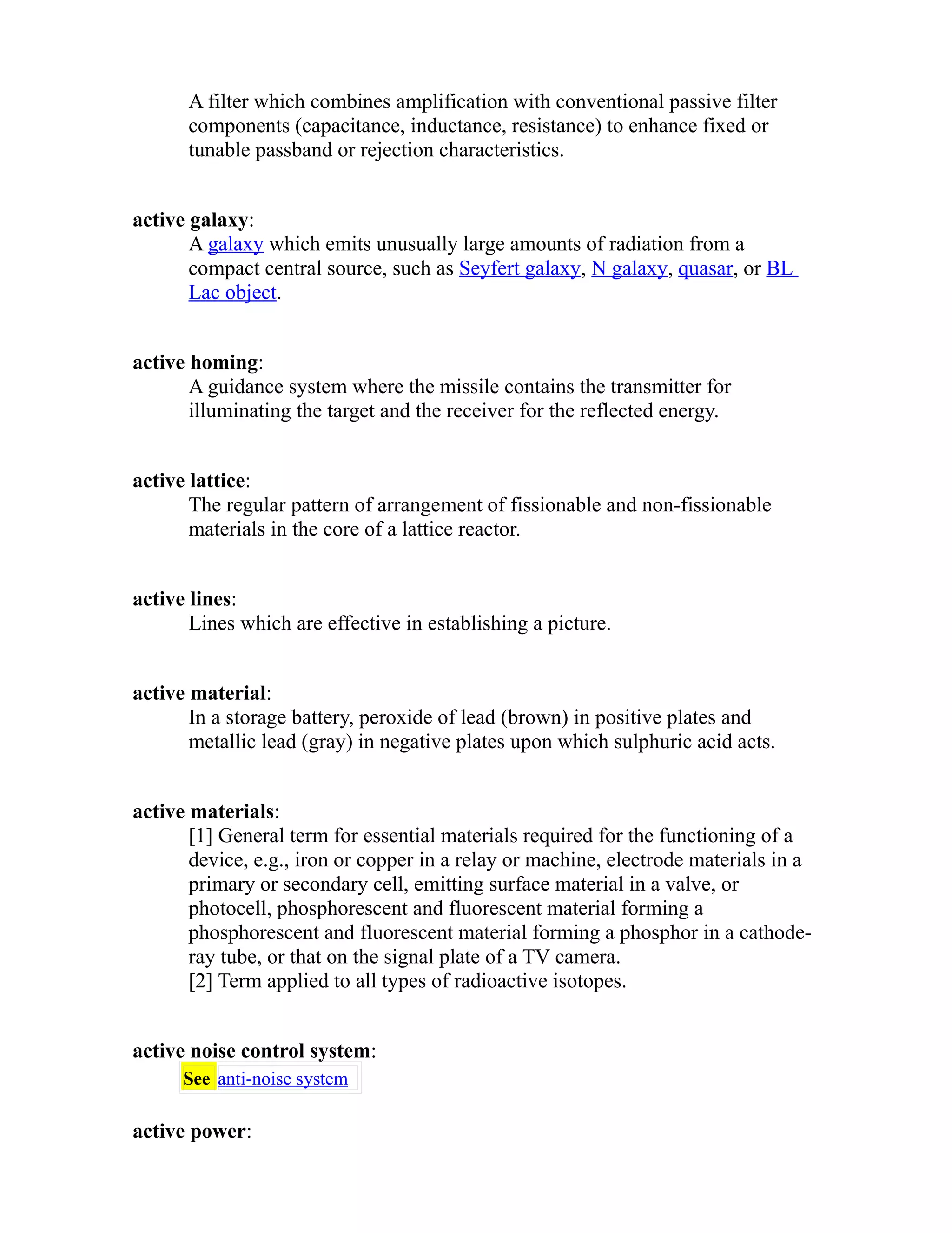 A filter which combines amplification with conventional passive filter 
components (capacitance, inductance, resistance) to enhance fixed or 
tunable passband or rejection characteristics. 
active galaxy: 
A galaxy which emits unusually large amounts of radiation from a 
compact central source, such as Seyfert galaxy, N galaxy, quasar, or BL 
Lac object. 
active homing: 
A guidance system where the missile contains the transmitter for 
illuminating the target and the receiver for the reflected energy. 
active lattice: 
The regular pattern of arrangement of fissionable and non-fissionable 
materials in the core of a lattice reactor. 
active lines: 
Lines which are effective in establishing a picture. 
active material: 
In a storage battery, peroxide of lead (brown) in positive plates and 
metallic lead (gray) in negative plates upon which sulphuric acid acts. 
active materials: 
[1] General term for essential materials required for the functioning of a 
device, e.g., iron or copper in a relay or machine, electrode materials in a 
primary or secondary cell, emitting surface material in a valve, or 
photocell, phosphorescent and fluorescent material forming a 
phosphorescent and fluorescent material forming a phosphor in a cathode-ray 
tube, or that on the signal plate of a TV camera. 
[2] Term applied to all types of radioactive isotopes. 
active noise control system: 
See anti-noise system 
active power: 
 
