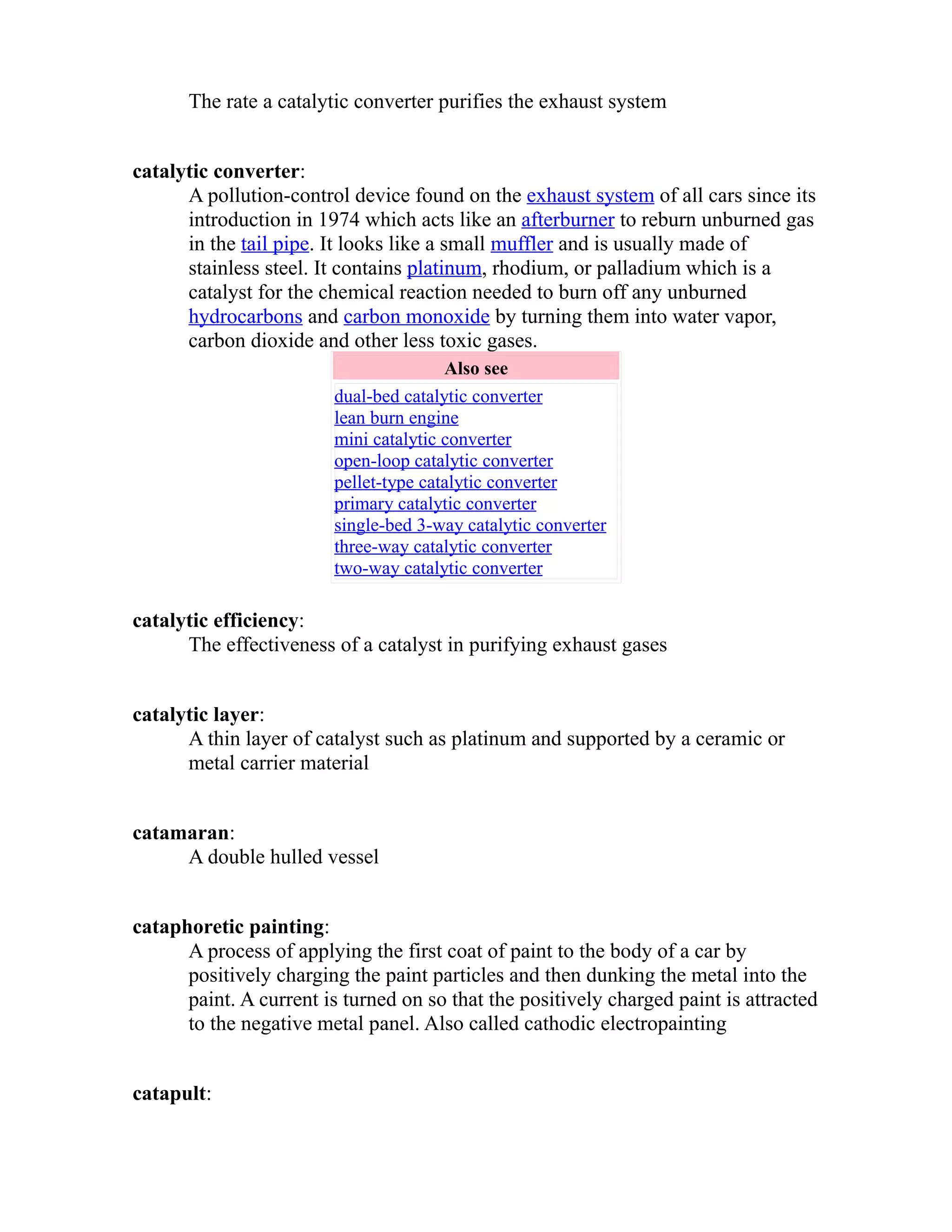 The rate a catalytic converter purifies the exhaust system 
catalytic converter: 
A pollution-control device found on the exhaust system of all cars since its 
introduction in 1974 which acts like an afterburner to reburn unburned gas 
in the tail pipe. It looks like a small muffler and is usually made of 
stainless steel. It contains platinum, rhodium, or palladium which is a 
catalyst for the chemical reaction needed to burn off any unburned 
hydrocarbons and carbon monoxide by turning them into water vapor, 
carbon dioxide and other less toxic gases. 
Also see 
dual-bed catalytic converter 
lean burn engine 
mini catalytic converter 
open-loop catalytic converter 
pellet-type catalytic converter 
primary catalytic converter 
single-bed 3-way catalytic converter 
three-way catalytic converter 
two-way catalytic converter 
catalytic efficiency: 
The effectiveness of a catalyst in purifying exhaust gases 
catalytic layer: 
A thin layer of catalyst such as platinum and supported by a ceramic or 
metal carrier material 
catamaran: 
A double hulled vessel 
cataphoretic painting: 
A process of applying the first coat of paint to the body of a car by 
positively charging the paint particles and then dunking the metal into the 
paint. A current is turned on so that the positively charged paint is attracted 
to the negative metal panel. Also called cathodic electropainting 
catapult: 
 