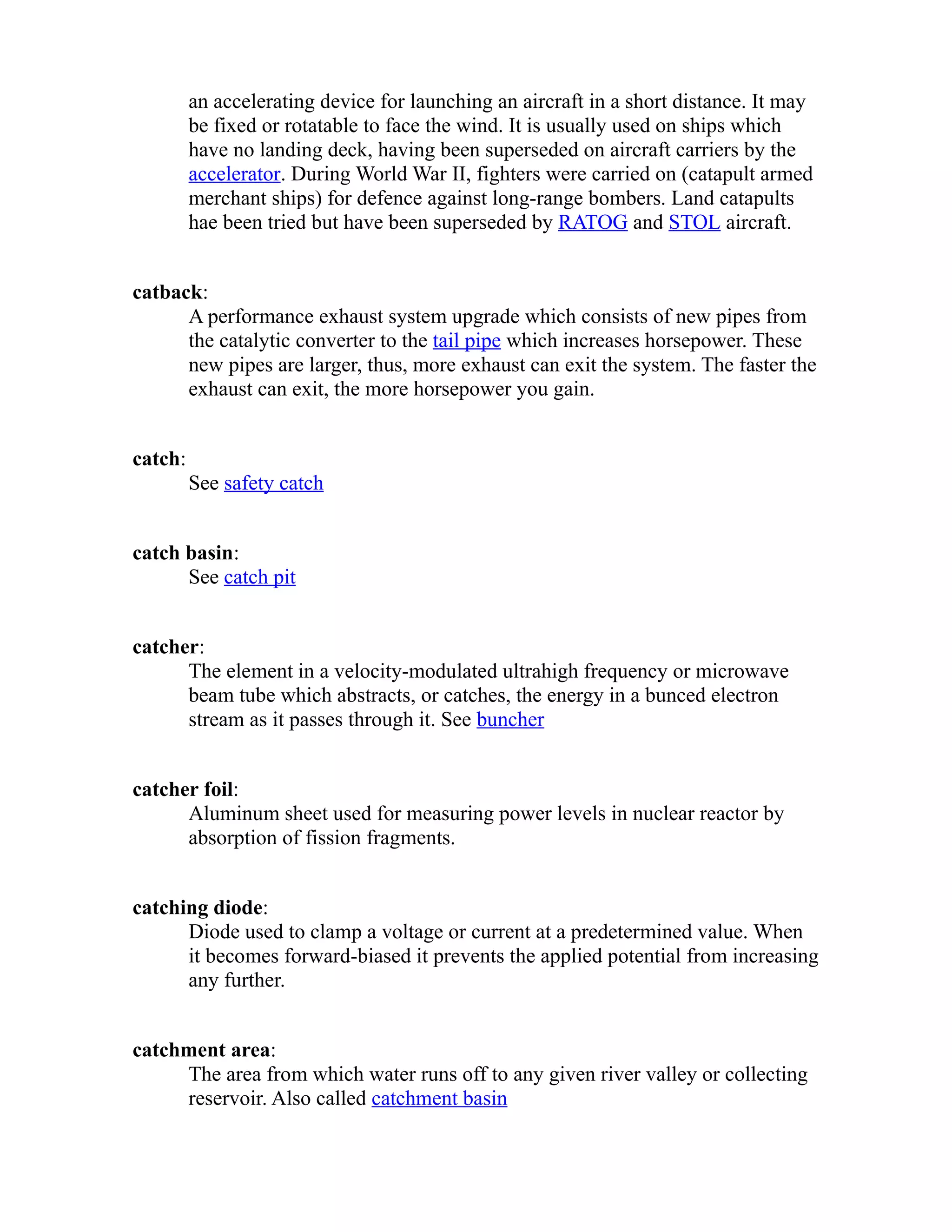 an accelerating device for launching an aircraft in a short distance. It may 
be fixed or rotatable to face the wind. It is usually used on ships which 
have no landing deck, having been superseded on aircraft carriers by the 
accelerator. During World War II, fighters were carried on (catapult armed 
merchant ships) for defence against long-range bombers. Land catapults 
hae been tried but have been superseded by RATOG and STOL aircraft. 
catback: 
A performance exhaust system upgrade which consists of new pipes from 
the catalytic converter to the tail pipe which increases horsepower. These 
new pipes are larger, thus, more exhaust can exit the system. The faster the 
exhaust can exit, the more horsepower you gain. 
catch: 
See safety catch 
catch basin: 
See catch pit 
catcher: 
The element in a velocity-modulated ultrahigh frequency or microwave 
beam tube which abstracts, or catches, the energy in a bunced electron 
stream as it passes through it. See buncher 
catcher foil: 
Aluminum sheet used for measuring power levels in nuclear reactor by 
absorption of fission fragments. 
catching diode: 
Diode used to clamp a voltage or current at a predetermined value. When 
it becomes forward-biased it prevents the applied potential from increasing 
any further. 
catchment area: 
The area from which water runs off to any given river valley or collecting 
reservoir. Also called catchment basin 
 