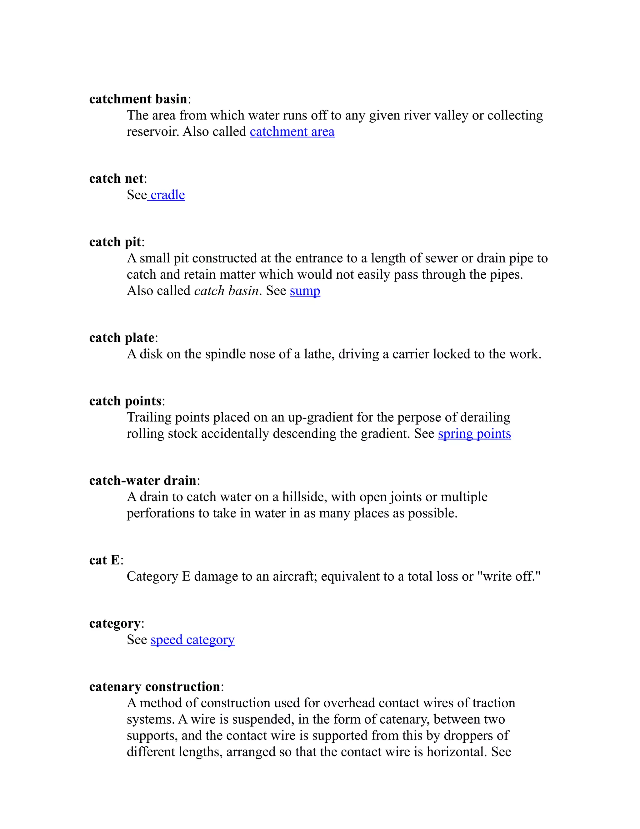 catchment basin: 
The area from which water runs off to any given river valley or collecting 
reservoir. Also called catchment area 
catch net: 
See cradle 
catch pit: 
A small pit constructed at the entrance to a length of sewer or drain pipe to 
catch and retain matter which would not easily pass through the pipes. 
Also called catch basin. See sump 
catch plate: 
A disk on the spindle nose of a lathe, driving a carrier locked to the work. 
catch points: 
Trailing points placed on an up-gradient for the perpose of derailing 
rolling stock accidentally descending the gradient. See spring points 
catch-water drain: 
A drain to catch water on a hillside, with open joints or multiple 
perforations to take in water in as many places as possible. 
cat E: 
Category E damage to an aircraft; equivalent to a total loss or "write off." 
category: 
See speed category 
catenary construction: 
A method of construction used for overhead contact wires of traction 
systems. A wire is suspended, in the form of catenary, between two 
supports, and the contact wire is supported from this by droppers of 
different lengths, arranged so that the contact wire is horizontal. See 
 