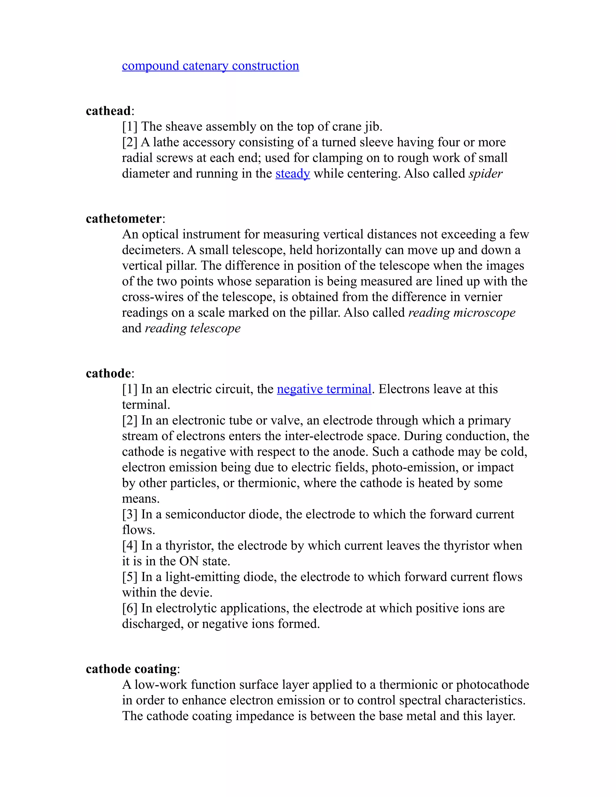 compound catenary construction 
cathead: 
[1] The sheave assembly on the top of crane jib. 
[2] A lathe accessory consisting of a turned sleeve having four or more 
radial screws at each end; used for clamping on to rough work of small 
diameter and running in the steady while centering. Also called spider 
cathetometer: 
An optical instrument for measuring vertical distances not exceeding a few 
decimeters. A small telescope, held horizontally can move up and down a 
vertical pillar. The difference in position of the telescope when the images 
of the two points whose separation is being measured are lined up with the 
cross-wires of the telescope, is obtained from the difference in vernier 
readings on a scale marked on the pillar. Also called reading microscope 
and reading telescope 
cathode: 
[1] In an electric circuit, the negative terminal. Electrons leave at this 
terminal. 
[2] In an electronic tube or valve, an electrode through which a primary 
stream of electrons enters the inter-electrode space. During conduction, the 
cathode is negative with respect to the anode. Such a cathode may be cold, 
electron emission being due to electric fields, photo-emission, or impact 
by other particles, or thermionic, where the cathode is heated by some 
means. 
[3] In a semiconductor diode, the electrode to which the forward current 
flows. 
[4] In a thyristor, the electrode by which current leaves the thyristor when 
it is in the ON state. 
[5] In a light-emitting diode, the electrode to which forward current flows 
within the devie. 
[6] In electrolytic applications, the electrode at which positive ions are 
discharged, or negative ions formed. 
cathode coating: 
A low-work function surface layer applied to a thermionic or photocathode 
in order to enhance electron emission or to control spectral characteristics. 
The cathode coating impedance is between the base metal and this layer. 
 