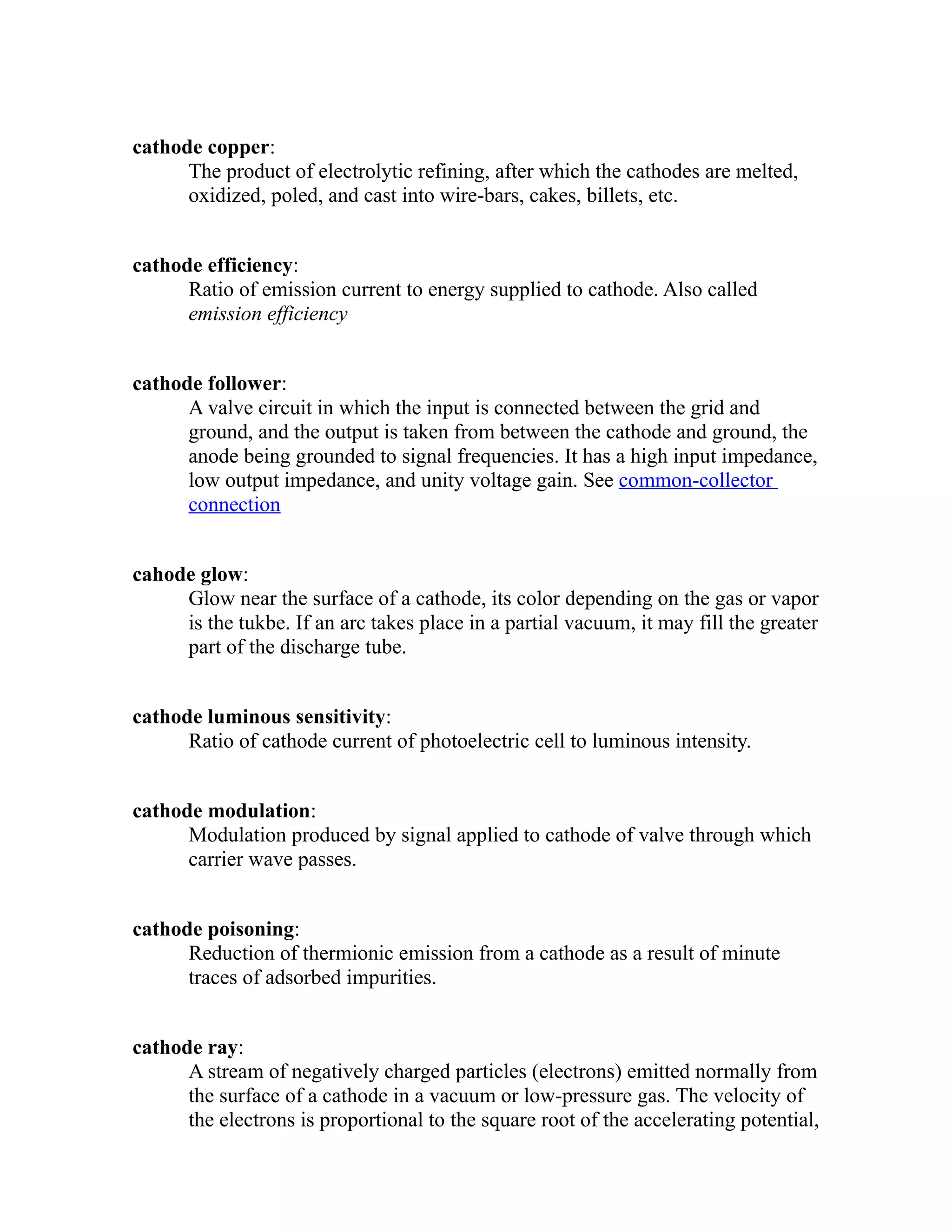 cathode copper: 
The product of electrolytic refining, after which the cathodes are melted, 
oxidized, poled, and cast into wire-bars, cakes, billets, etc. 
cathode efficiency: 
Ratio of emission current to energy supplied to cathode. Also called 
emission efficiency 
cathode follower: 
A valve circuit in which the input is connected between the grid and 
ground, and the output is taken from between the cathode and ground, the 
anode being grounded to signal frequencies. It has a high input impedance, 
low output impedance, and unity voltage gain. See common-collector 
connection 
cahode glow: 
Glow near the surface of a cathode, its color depending on the gas or vapor 
is the tukbe. If an arc takes place in a partial vacuum, it may fill the greater 
part of the discharge tube. 
cathode luminous sensitivity: 
Ratio of cathode current of photoelectric cell to luminous intensity. 
cathode modulation: 
Modulation produced by signal applied to cathode of valve through which 
carrier wave passes. 
cathode poisoning: 
Reduction of thermionic emission from a cathode as a result of minute 
traces of adsorbed impurities. 
cathode ray: 
A stream of negatively charged particles (electrons) emitted normally from 
the surface of a cathode in a vacuum or low-pressure gas. The velocity of 
the electrons is proportional to the square root of the accelerating potential, 
 