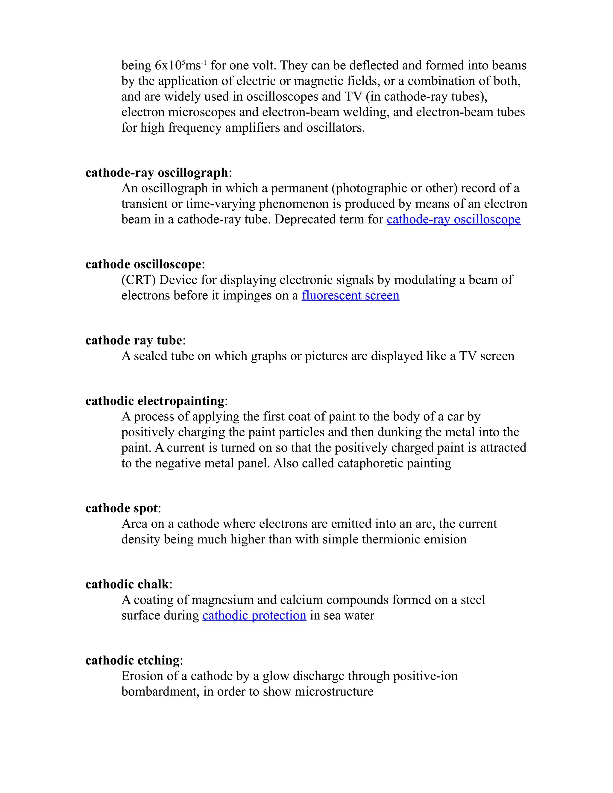 being 6x105ms-1 for one volt. They can be deflected and formed into beams 
by the application of electric or magnetic fields, or a combination of both, 
and are widely used in oscilloscopes and TV (in cathode-ray tubes), 
electron microscopes and electron-beam welding, and electron-beam tubes 
for high frequency amplifiers and oscillators. 
cathode-ray oscillograph: 
An oscillograph in which a permanent (photographic or other) record of a 
transient or time-varying phenomenon is produced by means of an electron 
beam in a cathode-ray tube. Deprecated term for cathode-ray oscilloscope 
cathode oscilloscope: 
(CRT) Device for displaying electronic signals by modulating a beam of 
electrons before it impinges on a fluorescent screen 
cathode ray tube: 
A sealed tube on which graphs or pictures are displayed like a TV screen 
cathodic electropainting: 
A process of applying the first coat of paint to the body of a car by 
positively charging the paint particles and then dunking the metal into the 
paint. A current is turned on so that the positively charged paint is attracted 
to the negative metal panel. Also called cataphoretic painting 
cathode spot: 
Area on a cathode where electrons are emitted into an arc, the current 
density being much higher than with simple thermionic emision 
cathodic chalk: 
A coating of magnesium and calcium compounds formed on a steel 
surface during cathodic protection in sea water 
cathodic etching: 
Erosion of a cathode by a glow discharge through positive-ion 
bombardment, in order to show microstructure 
 