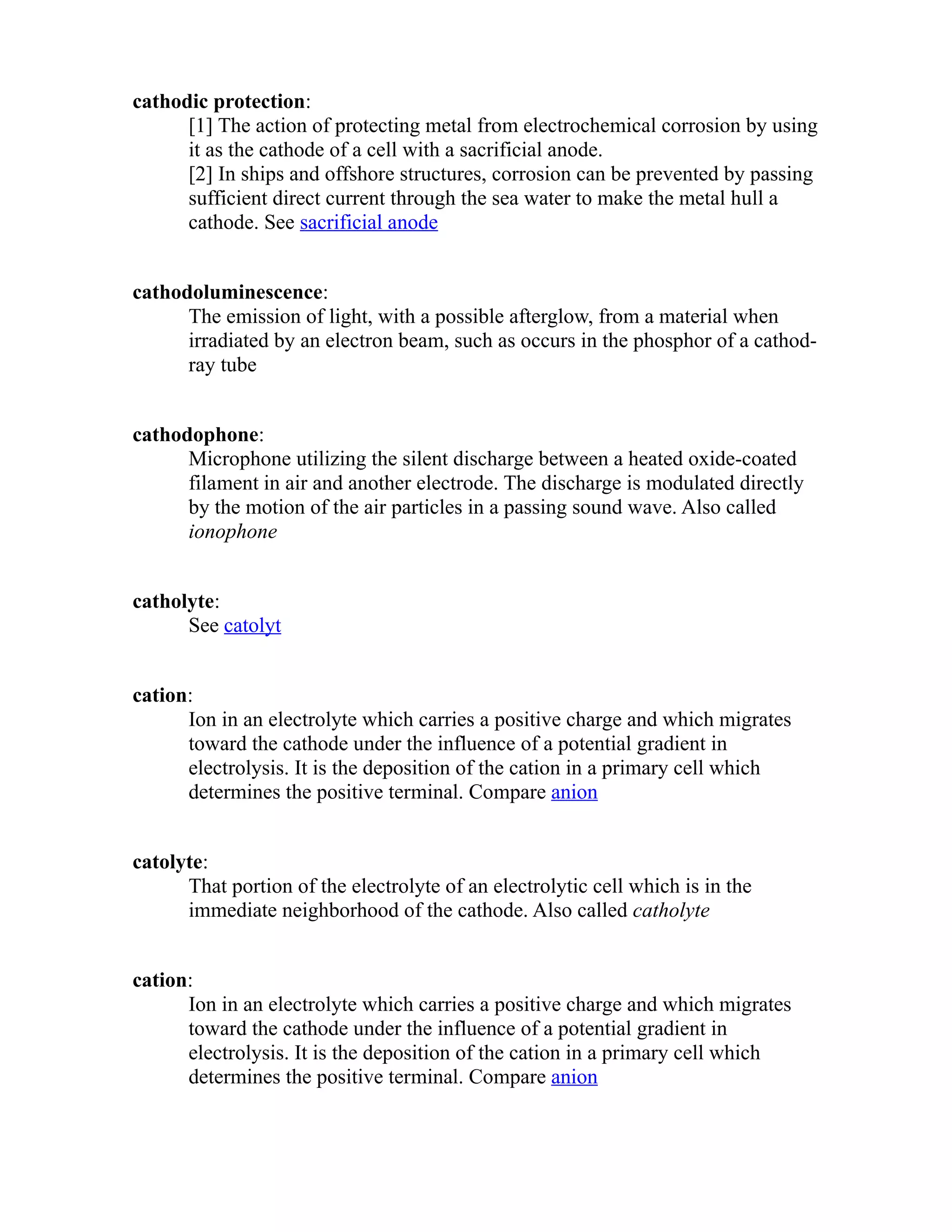 cathodic protection: 
[1] The action of protecting metal from electrochemical corrosion by using 
it as the cathode of a cell with a sacrificial anode. 
[2] In ships and offshore structures, corrosion can be prevented by passing 
sufficient direct current through the sea water to make the metal hull a 
cathode. See sacrificial anode 
cathodoluminescence: 
The emission of light, with a possible afterglow, from a material when 
irradiated by an electron beam, such as occurs in the phosphor of a cathod-ray 
tube 
cathodophone: 
Microphone utilizing the silent discharge between a heated oxide-coated 
filament in air and another electrode. The discharge is modulated directly 
by the motion of the air particles in a passing sound wave. Also called 
ionophone 
catholyte: 
See catolyt 
cation: 
Ion in an electrolyte which carries a positive charge and which migrates 
toward the cathode under the influence of a potential gradient in 
electrolysis. It is the deposition of the cation in a primary cell which 
determines the positive terminal. Compare anion 
catolyte: 
That portion of the electrolyte of an electrolytic cell which is in the 
immediate neighborhood of the cathode. Also called catholyte 
cation: 
Ion in an electrolyte which carries a positive charge and which migrates 
toward the cathode under the influence of a potential gradient in 
electrolysis. It is the deposition of the cation in a primary cell which 
determines the positive terminal. Compare anion 
 