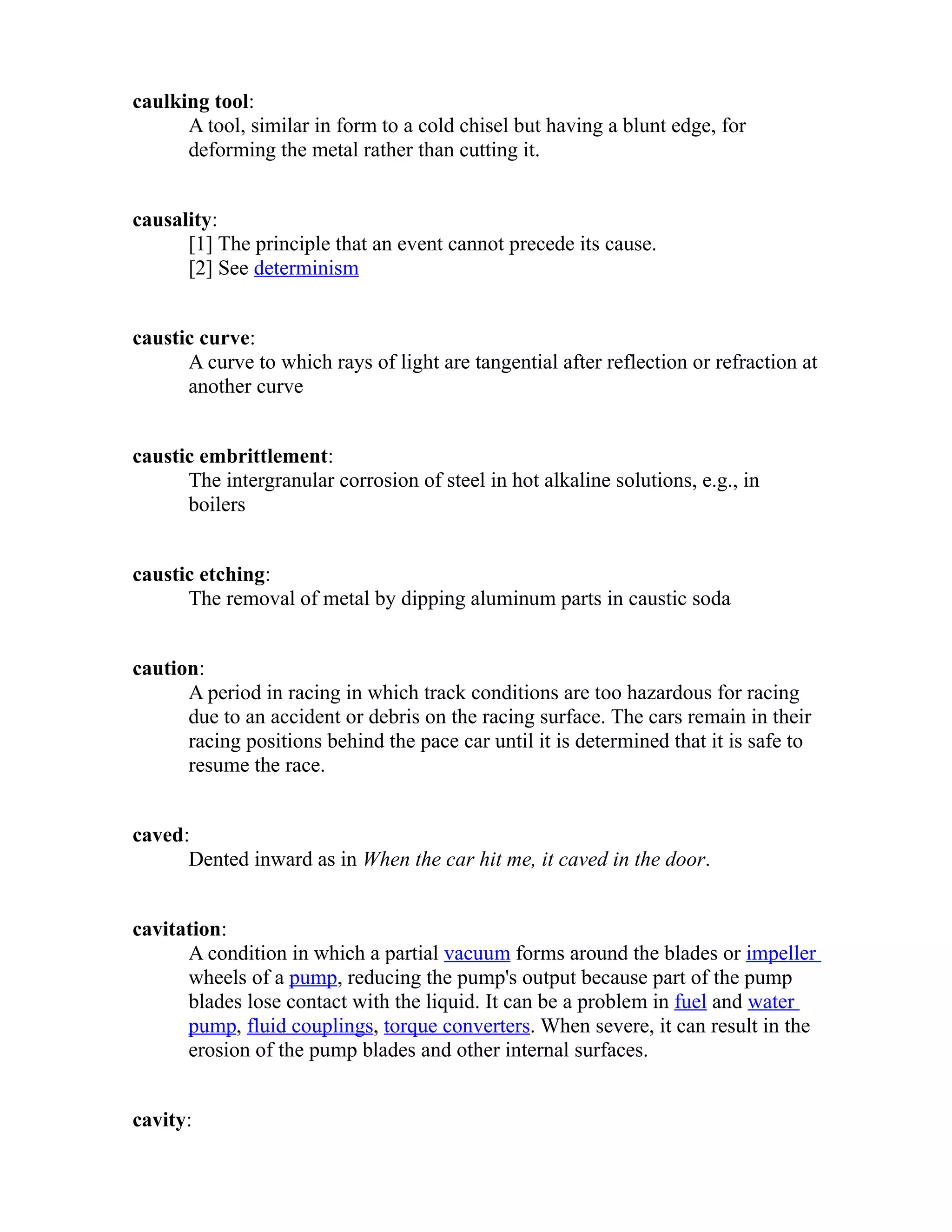 caulking tool: 
A tool, similar in form to a cold chisel but having a blunt edge, for 
deforming the metal rather than cutting it. 
causality: 
[1] The principle that an event cannot precede its cause. 
[2] See determinism 
caustic curve: 
A curve to which rays of light are tangential after reflection or refraction at 
another curve 
caustic embrittlement: 
The intergranular corrosion of steel in hot alkaline solutions, e.g., in 
boilers 
caustic etching: 
The removal of metal by dipping aluminum parts in caustic soda 
caution: 
A period in racing in which track conditions are too hazardous for racing 
due to an accident or debris on the racing surface. The cars remain in their 
racing positions behind the pace car until it is determined that it is safe to 
resume the race. 
caved: 
Dented inward as in When the car hit me, it caved in the door. 
cavitation: 
A condition in which a partial vacuum forms around the blades or impeller 
wheels of a pump, reducing the pump's output because part of the pump 
blades lose contact with the liquid. It can be a problem in fuel and water 
pump, fluid couplings, torque converters. When severe, it can result in the 
erosion of the pump blades and other internal surfaces. 
cavity: 
 