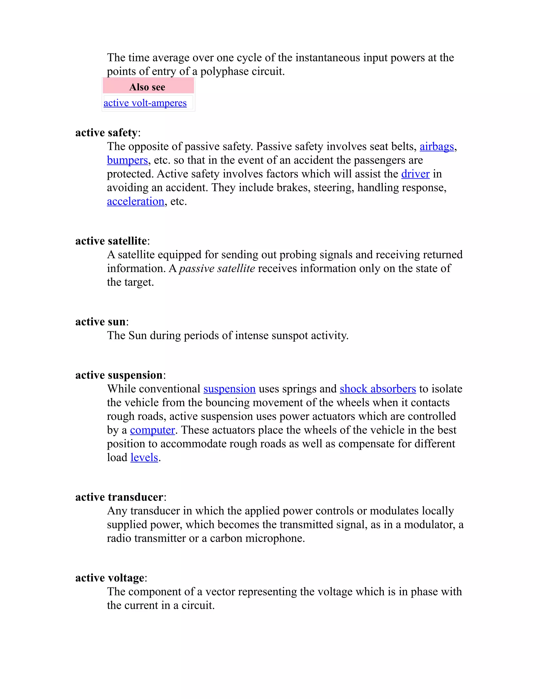 The time average over one cycle of the instantaneous input powers at the 
points of entry of a polyphase circuit. 
Also see 
active volt-amperes 
active safety: 
The opposite of passive safety. Passive safety involves seat belts, airbags, 
bumpers, etc. so that in the event of an accident the passengers are 
protected. Active safety involves factors which will assist the driver in 
avoiding an accident. They include brakes, steering, handling response, 
acceleration, etc. 
active satellite: 
A satellite equipped for sending out probing signals and receiving returned 
information. A passive satellite receives information only on the state of 
the target. 
active sun: 
The Sun during periods of intense sunspot activity. 
active suspension: 
While conventional suspension uses springs and shock absorbers to isolate 
the vehicle from the bouncing movement of the wheels when it contacts 
rough roads, active suspension uses power actuators which are controlled 
by a computer. These actuators place the wheels of the vehicle in the best 
position to accommodate rough roads as well as compensate for different 
load levels. 
active transducer: 
Any transducer in which the applied power controls or modulates locally 
supplied power, which becomes the transmitted signal, as in a modulator, a 
radio transmitter or a carbon microphone. 
active voltage: 
The component of a vector representing the voltage which is in phase with 
the current in a circuit. 
 