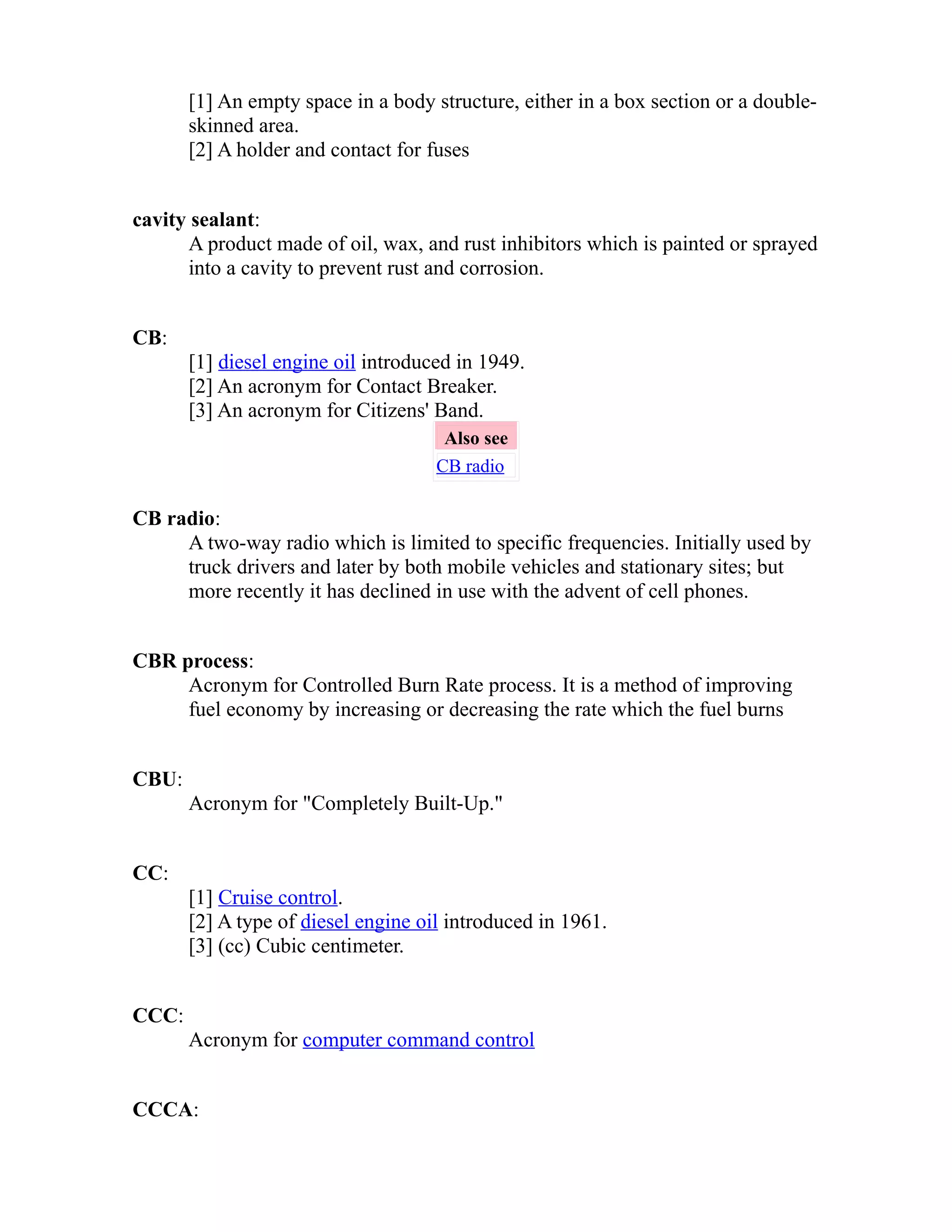 [1] An empty space in a body structure, either in a box section or a double-skinned 
area. 
[2] A holder and contact for fuses 
cavity sealant: 
A product made of oil, wax, and rust inhibitors which is painted or sprayed 
into a cavity to prevent rust and corrosion. 
CB: 
[1] diesel engine oil introduced in 1949. 
[2] An acronym for Contact Breaker. 
[3] An acronym for Citizens' Band. 
Also see 
CB radio 
CB radio: 
A two-way radio which is limited to specific frequencies. Initially used by 
truck drivers and later by both mobile vehicles and stationary sites; but 
more recently it has declined in use with the advent of cell phones. 
CBR process: 
Acronym for Controlled Burn Rate process. It is a method of improving 
fuel economy by increasing or decreasing the rate which the fuel burns 
CBU: 
Acronym for "Completely Built-Up." 
CC: 
[1] Cruise control. 
[2] A type of diesel engine oil introduced in 1961. 
[3] (cc) Cubic centimeter. 
CCC: 
Acronym for computer command control 
CCCA: 
 